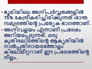 • ഭൂമിയിന്‍റല അഗ്നിപര്‍വ്വതങ്ങളില്‍
75% വകദ്രീകരിച്ചിരിക്കനന്നത് ശാന്ത
സമനദ്ദത്തിന്‍റെ ദ്പവതയക ഭാഗത്താണ്.
• അഗ്നിവളയം എന്നാണീ ദ്പവദശം
അ ിയന്‍റെെനന്നത്. ഒരന
കനതിരലാെത്തിന്‍റെ ആകൃതിയില്‍
നാല്‍െതിനായരവത്താളം
കിവലാമീറ്റ ാണ് ഈ ദ്പവദശത്തിന്‍റെ
നീളം.
 