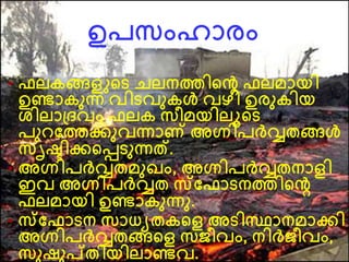 ഉപസംഹാരം
• ഫലകങ്ങളുന്‍റെ െലനത്തിന്‍റെ ഫലമായി
ഉണ്ടാകനന്ന വിെവനകള്‍ വഴി ഉരനകിയ
ശിലാദ്ദവം ഫലക സീമയിലൂന്‍റെ
പന വത്തക്കനവന്നാണ് അഗ്നിപര്‍വ്വതങ്ങള്‍
സൃഷ്ടിക്കന്‍റെെനന്നത്.
• അഗ്നിപര്‍വ്വതമനഖം, അഗ്നിപര്‍വ്വതനാളി
ഇവ അഗ്നിപര്‍വ്വത സവഫാെനത്തിന്‍റെ
ഫലമായി ഉണ്ടാകനന്നന.
• സവഫാെന സാധയതകന്‍റള അെിസ്ഥാനമാക്കി
അഗ്നിപര്‍വ്വതങ്ങന്‍റള സജീവം, നിര്‍വ്ജീവം,
സനഷനപ്തിയിലാണ്ടവ.
 