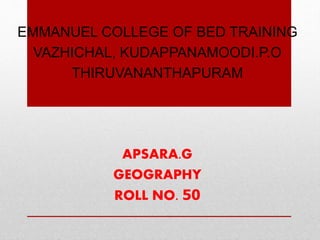 EMMANUEL COLLEGE OF BED TRAINING
VAZHICHAL, KUDAPPANAMOODI.P.O
THIRUVANANTHAPURAM
APSARA.G
GEOGRAPHY
ROLL NO. 50
 