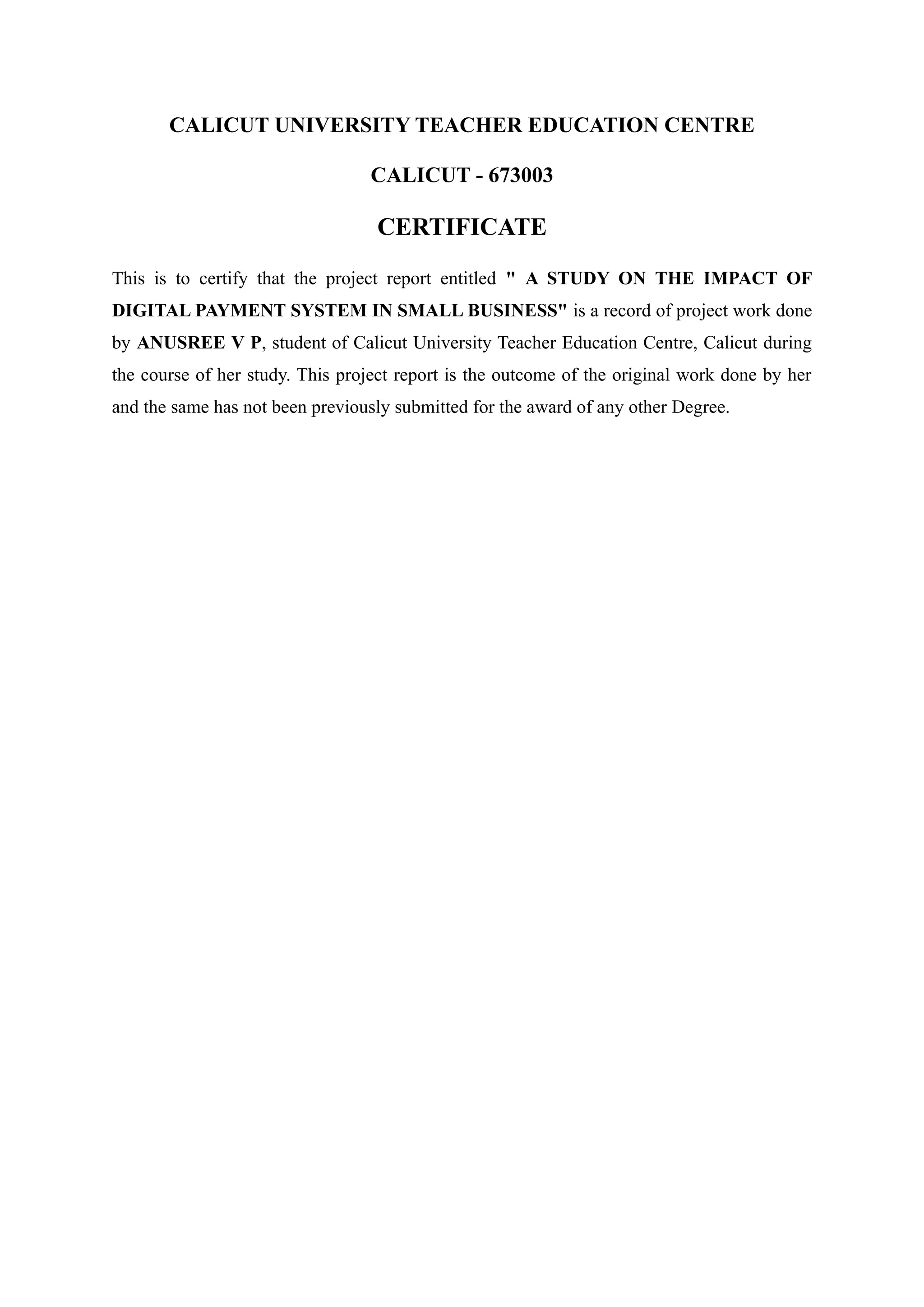 CALICUT UNIVERSITY TEACHER EDUCATION CENTRE
CALICUT - 673003
CERTIFICATE
This is to certify that the project report entitled " A STUDY ON THE IMPACT OF
DIGITAL PAYMENT SYSTEM IN SMALL BUSINESS" is a record of project work done
by ANUSREE V P, student of Calicut University Teacher Education Centre, Calicut during
the course of her study. This project report is the outcome of the original work done by her
and the same has not been previously submitted for the award of any other Degree.
 