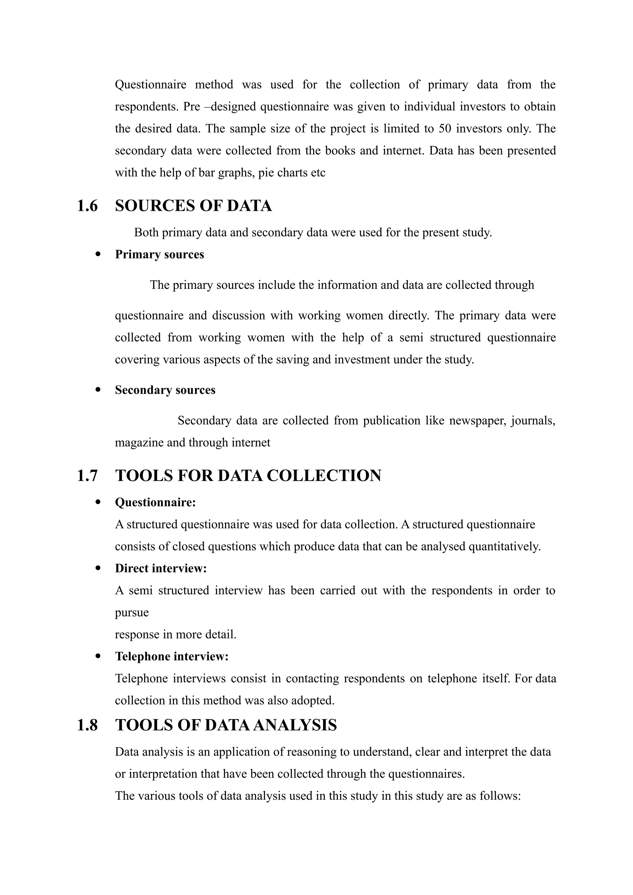 Questionnaire method was used for the collection of primary data from the
respondents. Pre –designed questionnaire was given to individual investors to obtain
the desired data. The sample size of the project is limited to 50 investors only. The
secondary data were collected from the books and internet. Data has been presented
with the help of bar graphs, pie charts etc
1.6 SOURCES OF DATA
Both primary data and secondary data were used for the present study.
 Primary sources
The primary sources include the information and data are collected through
questionnaire and discussion with working women directly. The primary data were
collected from working women with the help of a semi structured questionnaire
covering various aspects of the saving and investment under the study.
 Secondary sources
Secondary data are collected from publication like newspaper, journals,
magazine and through internet
1.7 TOOLS FOR DATA COLLECTION
 Questionnaire:
A structured questionnaire was used for data collection. A structured questionnaire
consists of closed questions which produce data that can be analysed quantitatively.
 Direct interview:
A semi structured interview has been carried out with the respondents in order to
pursue
response in more detail.
 Telephone interview:
Telephone interviews consist in contacting respondents on telephone itself. For data
collection in this method was also adopted.
1.8 TOOLS OF DATAANALYSIS
Data analysis is an application of reasoning to understand, clear and interpret the data
or interpretation that have been collected through the questionnaires.
The various tools of data analysis used in this study in this study are as follows:
 