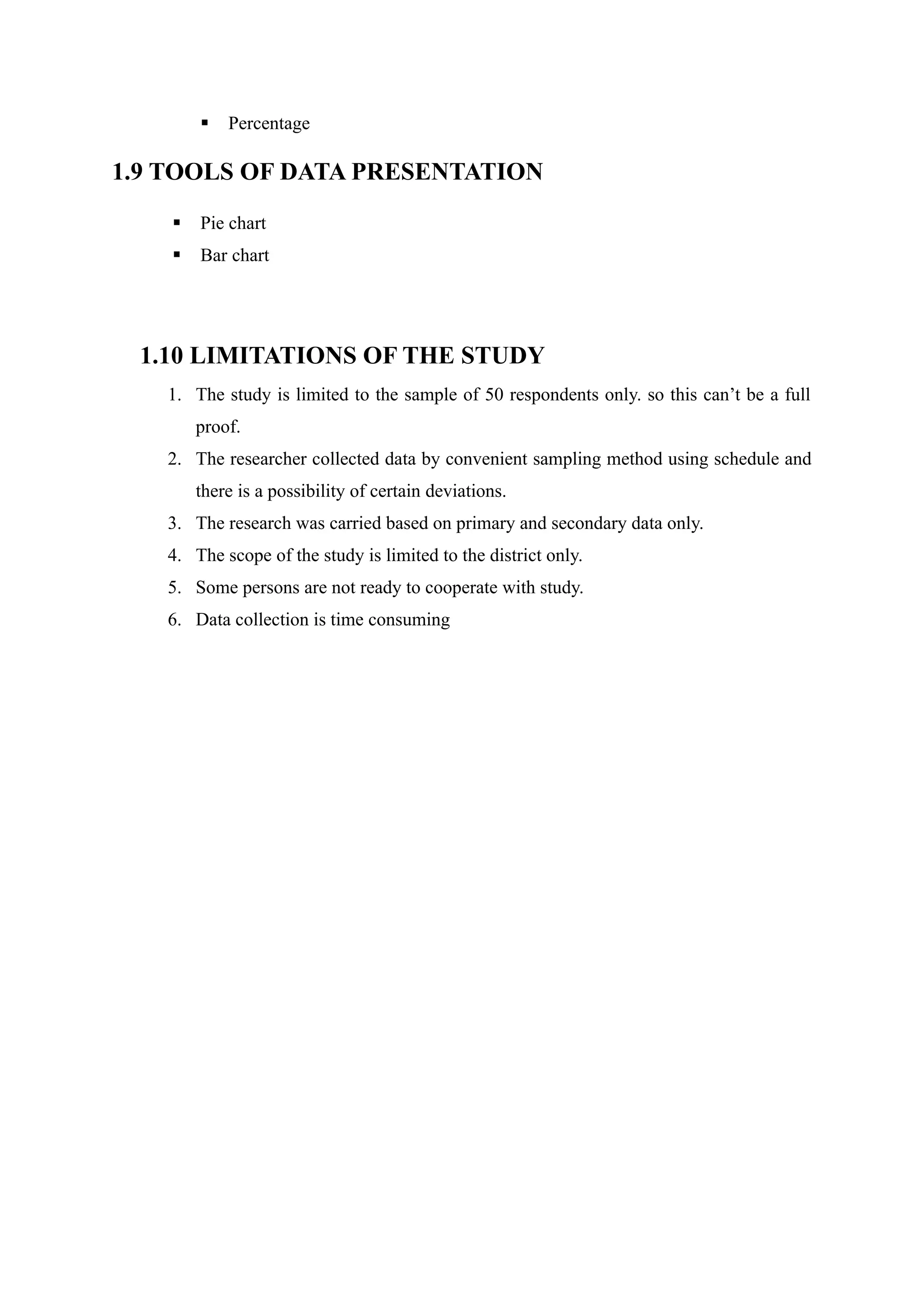  Percentage
1.9 TOOLS OF DATA PRESENTATION
 Pie chart
 Bar chart
1.10 LIMITATIONS OF THE STUDY
1. The study is limited to the sample of 50 respondents only. so this can’t be a full
proof.
2. The researcher collected data by convenient sampling method using schedule and
there is a possibility of certain deviations.
3. The research was carried based on primary and secondary data only.
4. The scope of the study is limited to the district only.
5. Some persons are not ready to cooperate with study.
6. Data collection is time consuming
 