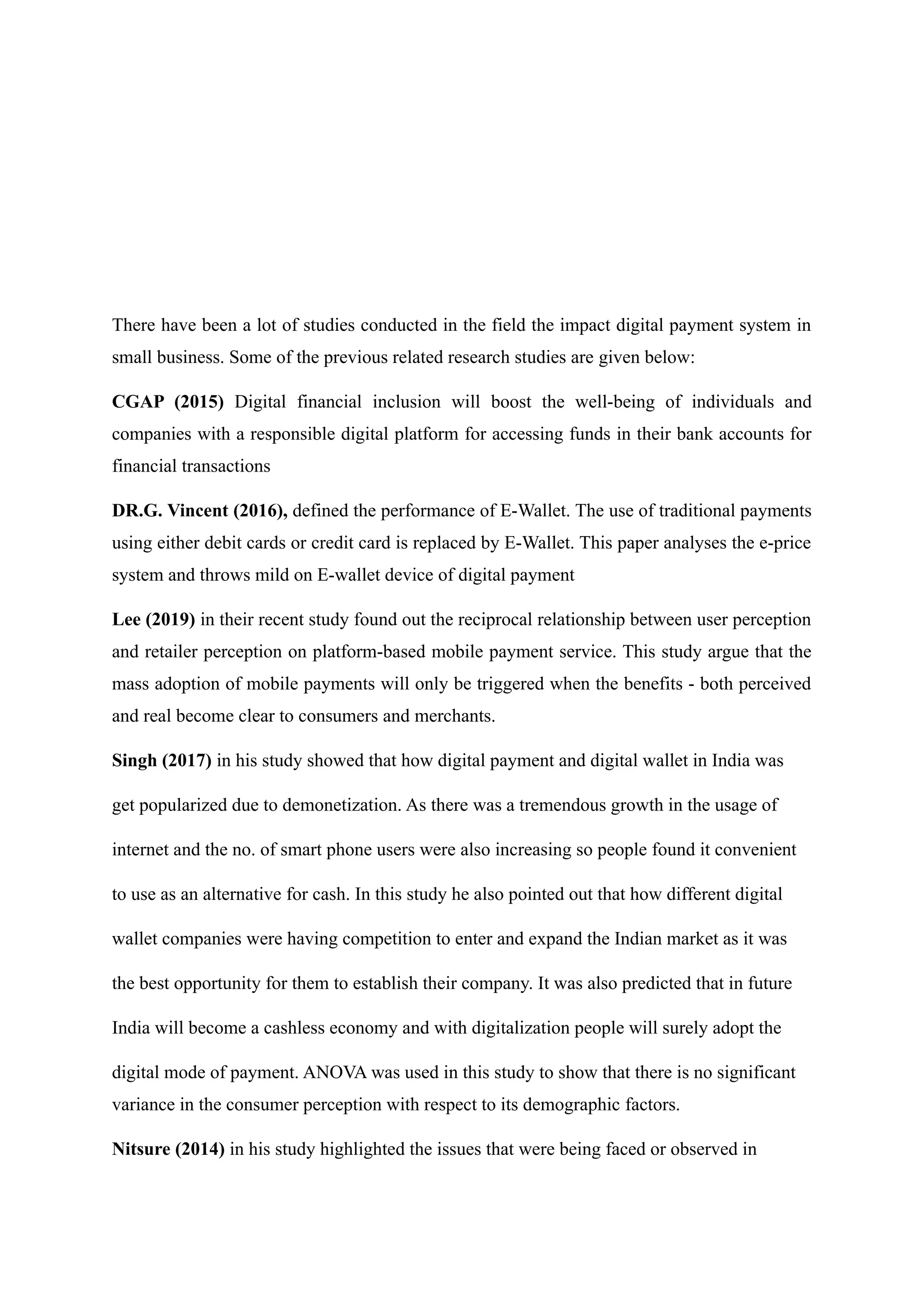 There have been a lot of studies conducted in the field the impact digital payment system in
small business. Some of the previous related research studies are given below:
CGAP (2015) Digital financial inclusion will boost the well-being of individuals and
companies with a responsible digital platform for accessing funds in their bank accounts for
financial transactions
DR.G. Vincent (2016), defined the performance of E-Wallet. The use of traditional payments
using either debit cards or credit card is replaced by E-Wallet. This paper analyses the e-price
system and throws mild on E-wallet device of digital payment
Lee (2019) in their recent study found out the reciprocal relationship between user perception
and retailer perception on platform-based mobile payment service. This study argue that the
mass adoption of mobile payments will only be triggered when the benefits - both perceived
and real become clear to consumers and merchants.
Singh (2017) in his study showed that how digital payment and digital wallet in India was
get popularized due to demonetization. As there was a tremendous growth in the usage of
internet and the no. of smart phone users were also increasing so people found it convenient
to use as an alternative for cash. In this study he also pointed out that how different digital
wallet companies were having competition to enter and expand the Indian market as it was
the best opportunity for them to establish their company. It was also predicted that in future
India will become a cashless economy and with digitalization people will surely adopt the
digital mode of payment. ANOVA was used in this study to show that there is no significant
variance in the consumer perception with respect to its demographic factors.
Nitsure (2014) in his study highlighted the issues that were being faced or observed in
 