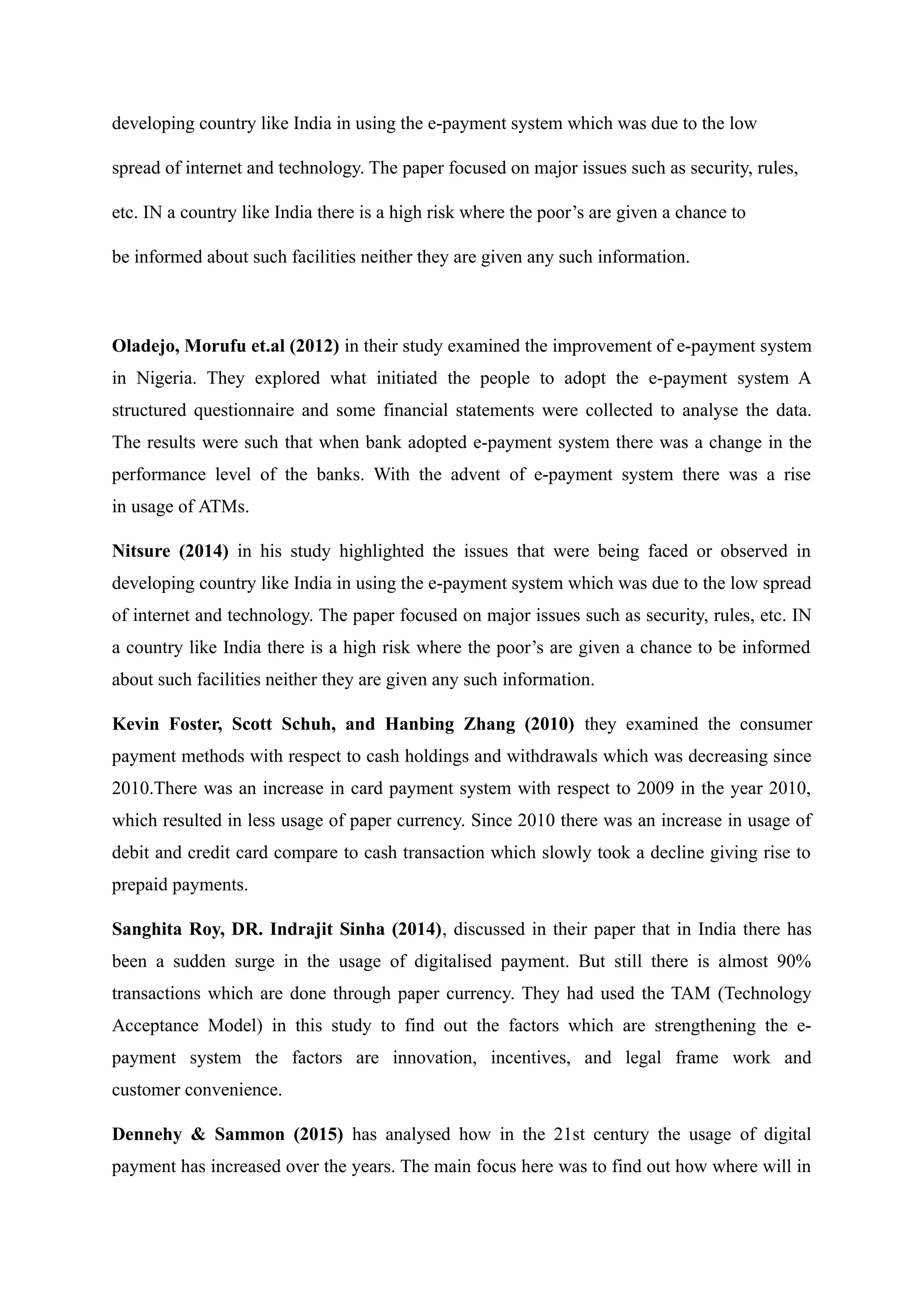 developing country like India in using the e-payment system which was due to the low
spread of internet and technology. The paper focused on major issues such as security, rules,
etc. IN a country like India there is a high risk where the poor’s are given a chance to
be informed about such facilities neither they are given any such information.
Oladejo, Morufu et.al (2012) in their study examined the improvement of e-payment system
in Nigeria. They explored what initiated the people to adopt the e-payment system A
structured questionnaire and some financial statements were collected to analyse the data.
The results were such that when bank adopted e-payment system there was a change in the
performance level of the banks. With the advent of e-payment system there was a rise
in usage of ATMs.
Nitsure (2014) in his study highlighted the issues that were being faced or observed in
developing country like India in using the e-payment system which was due to the low spread
of internet and technology. The paper focused on major issues such as security, rules, etc. IN
a country like India there is a high risk where the poor’s are given a chance to be informed
about such facilities neither they are given any such information.
Kevin Foster, Scott Schuh, and Hanbing Zhang (2010) they examined the consumer
payment methods with respect to cash holdings and withdrawals which was decreasing since
2010.There was an increase in card payment system with respect to 2009 in the year 2010,
which resulted in less usage of paper currency. Since 2010 there was an increase in usage of
debit and credit card compare to cash transaction which slowly took a decline giving rise to
prepaid payments.
Sanghita Roy, DR. Indrajit Sinha (2014), discussed in their paper that in India there has
been a sudden surge in the usage of digitalised payment. But still there is almost 90%
transactions which are done through paper currency. They had used the TAM (Technology
Acceptance Model) in this study to find out the factors which are strengthening the e-
payment system the factors are innovation, incentives, and legal frame work and
customer convenience.
Dennehy & Sammon (2015) has analysed how in the 21st century the usage of digital
payment has increased over the years. The main focus here was to find out how where will in
 