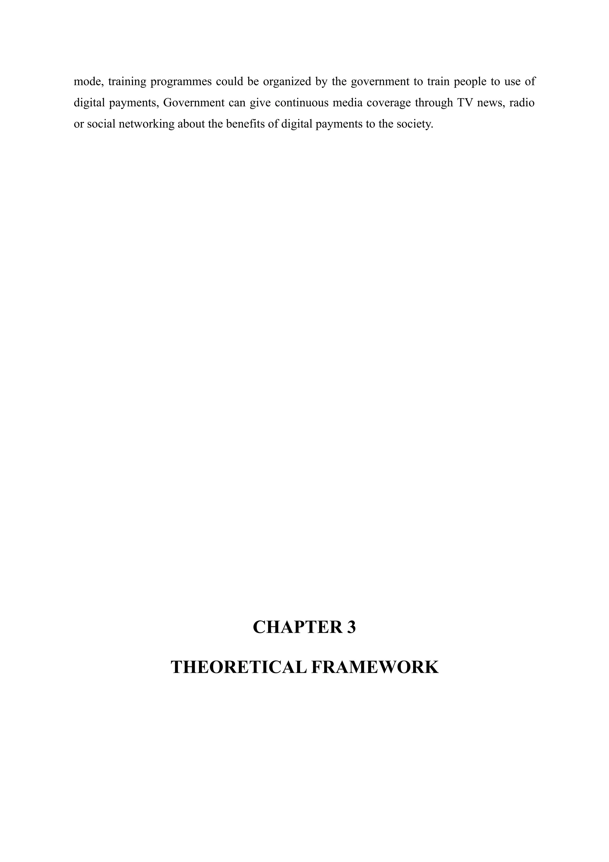 mode, training programmes could be organized by the government to train people to use of
digital payments, Government can give continuous media coverage through TV news, radio
or social networking about the benefits of digital payments to the society.
CHAPTER 3
THEORETICAL FRAMEWORK
 