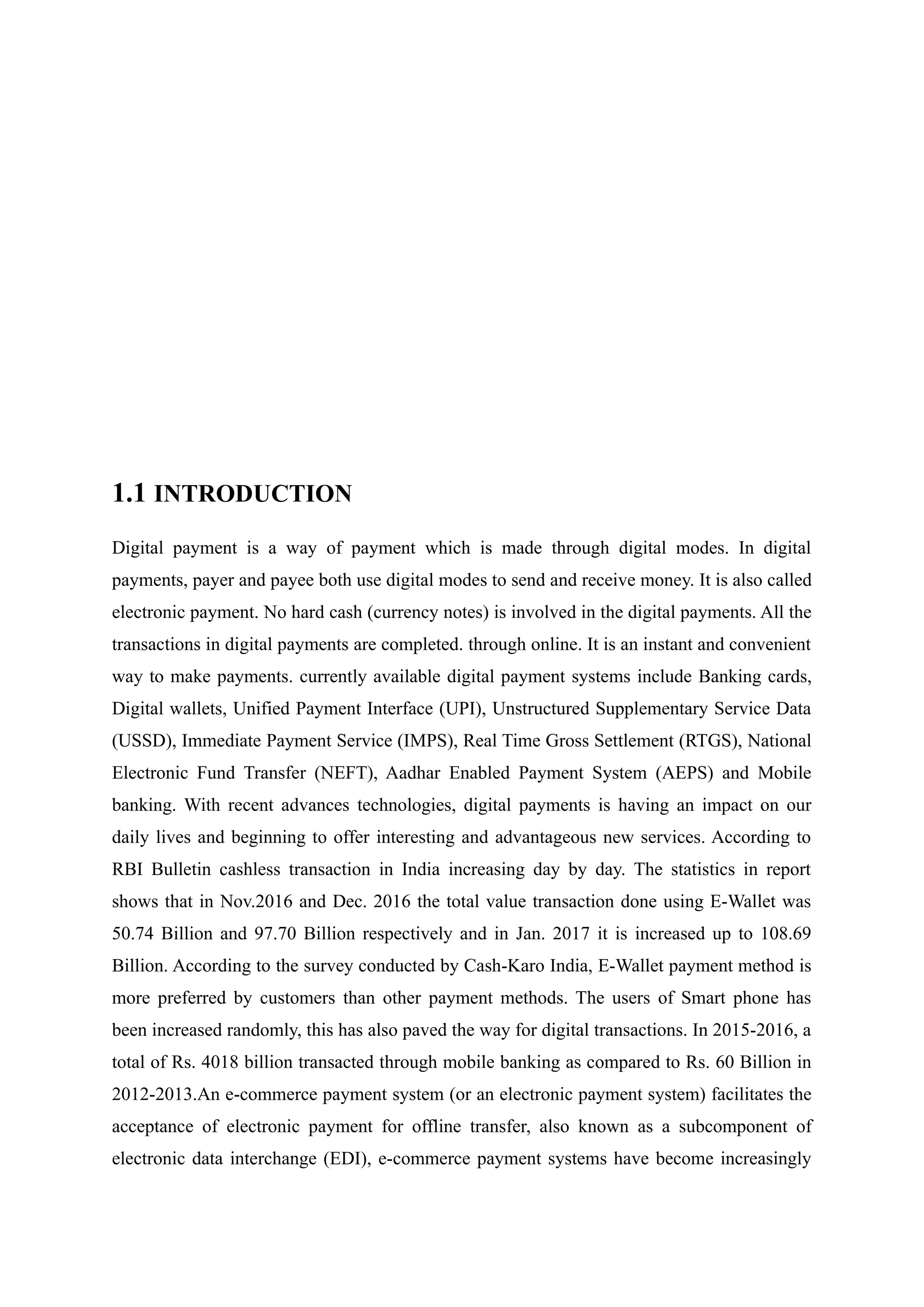 1.1 INTRODUCTION
Digital payment is a way of payment which is made through digital modes. In digital
payments, payer and payee both use digital modes to send and receive money. It is also called
electronic payment. No hard cash (currency notes) is involved in the digital payments. All the
transactions in digital payments are completed. through online. It is an instant and convenient
way to make payments. currently available digital payment systems include Banking cards,
Digital wallets, Unified Payment Interface (UPI), Unstructured Supplementary Service Data
(USSD), Immediate Payment Service (IMPS), Real Time Gross Settlement (RTGS), National
Electronic Fund Transfer (NEFT), Aadhar Enabled Payment System (AEPS) and Mobile
banking. With recent advances technologies, digital payments is having an impact on our
daily lives and beginning to offer interesting and advantageous new services. According to
RBI Bulletin cashless transaction in India increasing day by day. The statistics in report
shows that in Nov.2016 and Dec. 2016 the total value transaction done using E-Wallet was
50.74 Billion and 97.70 Billion respectively and in Jan. 2017 it is increased up to 108.69
Billion. According to the survey conducted by Cash-Karo India, E-Wallet payment method is
more preferred by customers than other payment methods. The users of Smart phone has
been increased randomly, this has also paved the way for digital transactions. In 2015-2016, a
total of Rs. 4018 billion transacted through mobile banking as compared to Rs. 60 Billion in
2012-2013.An e-commerce payment system (or an electronic payment system) facilitates the
acceptance of electronic payment for offline transfer, also known as a subcomponent of
electronic data interchange (EDI), e-commerce payment systems have become increasingly
 