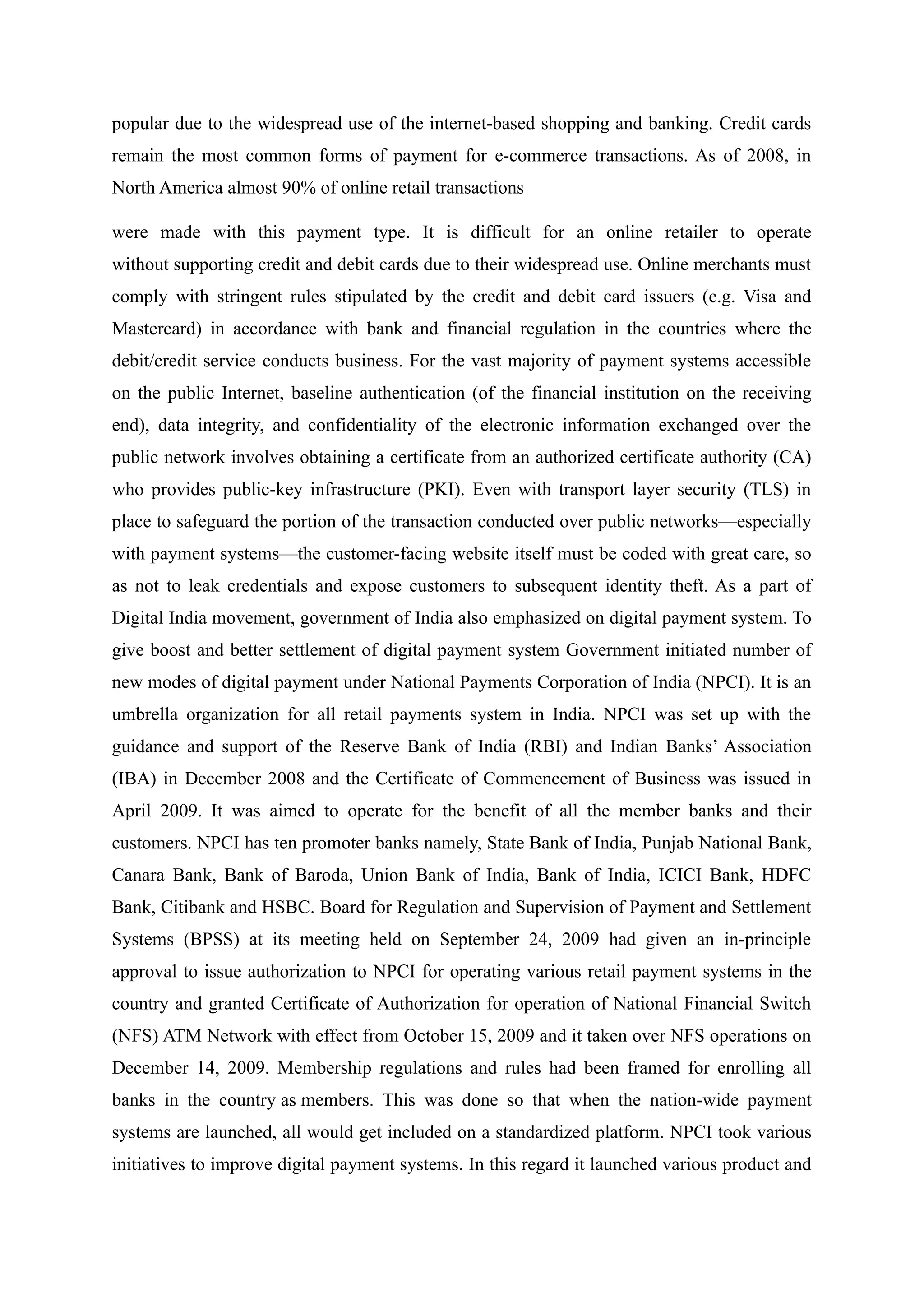popular due to the widespread use of the internet-based shopping and banking. Credit cards
remain the most common forms of payment for e-commerce transactions. As of 2008, in
North America almost 90% of online retail transactions
were made with this payment type. It is difficult for an online retailer to operate
without supporting credit and debit cards due to their widespread use. Online merchants must
comply with stringent rules stipulated by the credit and debit card issuers (e.g. Visa and
Mastercard) in accordance with bank and financial regulation in the countries where the
debit/credit service conducts business. For the vast majority of payment systems accessible
on the public Internet, baseline authentication (of the financial institution on the receiving
end), data integrity, and confidentiality of the electronic information exchanged over the
public network involves obtaining a certificate from an authorized certificate authority (CA)
who provides public-key infrastructure (PKI). Even with transport layer security (TLS) in
place to safeguard the portion of the transaction conducted over public networks—especially
with payment systems—the customer-facing website itself must be coded with great care, so
as not to leak credentials and expose customers to subsequent identity theft. As a part of
Digital India movement, government of India also emphasized on digital payment system. To
give boost and better settlement of digital payment system Government initiated number of
new modes of digital payment under National Payments Corporation of India (NPCI). It is an
umbrella organization for all retail payments system in India. NPCI was set up with the
guidance and support of the Reserve Bank of India (RBI) and Indian Banks’ Association
(IBA) in December 2008 and the Certificate of Commencement of Business was issued in
April 2009. It was aimed to operate for the benefit of all the member banks and their
customers. NPCI has ten promoter banks namely, State Bank of India, Punjab National Bank,
Canara Bank, Bank of Baroda, Union Bank of India, Bank of India, ICICI Bank, HDFC
Bank, Citibank and HSBC. Board for Regulation and Supervision of Payment and Settlement
Systems (BPSS) at its meeting held on September 24, 2009 had given an in-principle
approval to issue authorization to NPCI for operating various retail payment systems in the
country and granted Certificate of Authorization for operation of National Financial Switch
(NFS) ATM Network with effect from October 15, 2009 and it taken over NFS operations on
December 14, 2009. Membership regulations and rules had been framed for enrolling all
banks in the country as members. This was done so that when the nation-wide payment
systems are launched, all would get included on a standardized platform. NPCI took various
initiatives to improve digital payment systems. In this regard it launched various product and
 