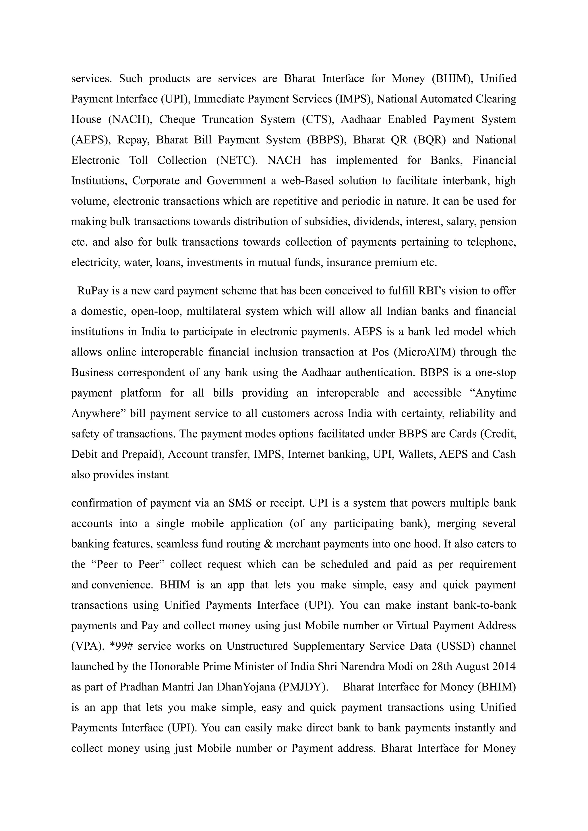 services. Such products are services are Bharat Interface for Money (BHIM), Unified
Payment Interface (UPI), Immediate Payment Services (IMPS), National Automated Clearing
House (NACH), Cheque Truncation System (CTS), Aadhaar Enabled Payment System
(AEPS), Repay, Bharat Bill Payment System (BBPS), Bharat QR (BQR) and National
Electronic Toll Collection (NETC). NACH has implemented for Banks, Financial
Institutions, Corporate and Government a web-Based solution to facilitate interbank, high
volume, electronic transactions which are repetitive and periodic in nature. It can be used for
making bulk transactions towards distribution of subsidies, dividends, interest, salary, pension
etc. and also for bulk transactions towards collection of payments pertaining to telephone,
electricity, water, loans, investments in mutual funds, insurance premium etc.
RuPay is a new card payment scheme that has been conceived to fulfill RBI’s vision to offer
a domestic, open-loop, multilateral system which will allow all Indian banks and financial
institutions in India to participate in electronic payments. AEPS is a bank led model which
allows online interoperable financial inclusion transaction at Pos (MicroATM) through the
Business correspondent of any bank using the Aadhaar authentication. BBPS is a one-stop
payment platform for all bills providing an interoperable and accessible “Anytime
Anywhere” bill payment service to all customers across India with certainty, reliability and
safety of transactions. The payment modes options facilitated under BBPS are Cards (Credit,
Debit and Prepaid), Account transfer, IMPS, Internet banking, UPI, Wallets, AEPS and Cash
also provides instant
confirmation of payment via an SMS or receipt. UPI is a system that powers multiple bank
accounts into a single mobile application (of any participating bank), merging several
banking features, seamless fund routing & merchant payments into one hood. It also caters to
the “Peer to Peer” collect request which can be scheduled and paid as per requirement
and convenience. BHIM is an app that lets you make simple, easy and quick payment
transactions using Unified Payments Interface (UPI). You can make instant bank-to-bank
payments and Pay and collect money using just Mobile number or Virtual Payment Address
(VPA). *99# service works on Unstructured Supplementary Service Data (USSD) channel
launched by the Honorable Prime Minister of India Shri Narendra Modi on 28th August 2014
as part of Pradhan Mantri Jan DhanYojana (PMJDY). Bharat Interface for Money (BHIM)
is an app that lets you make simple, easy and quick payment transactions using Unified
Payments Interface (UPI). You can easily make direct bank to bank payments instantly and
collect money using just Mobile number or Payment address. Bharat Interface for Money
 