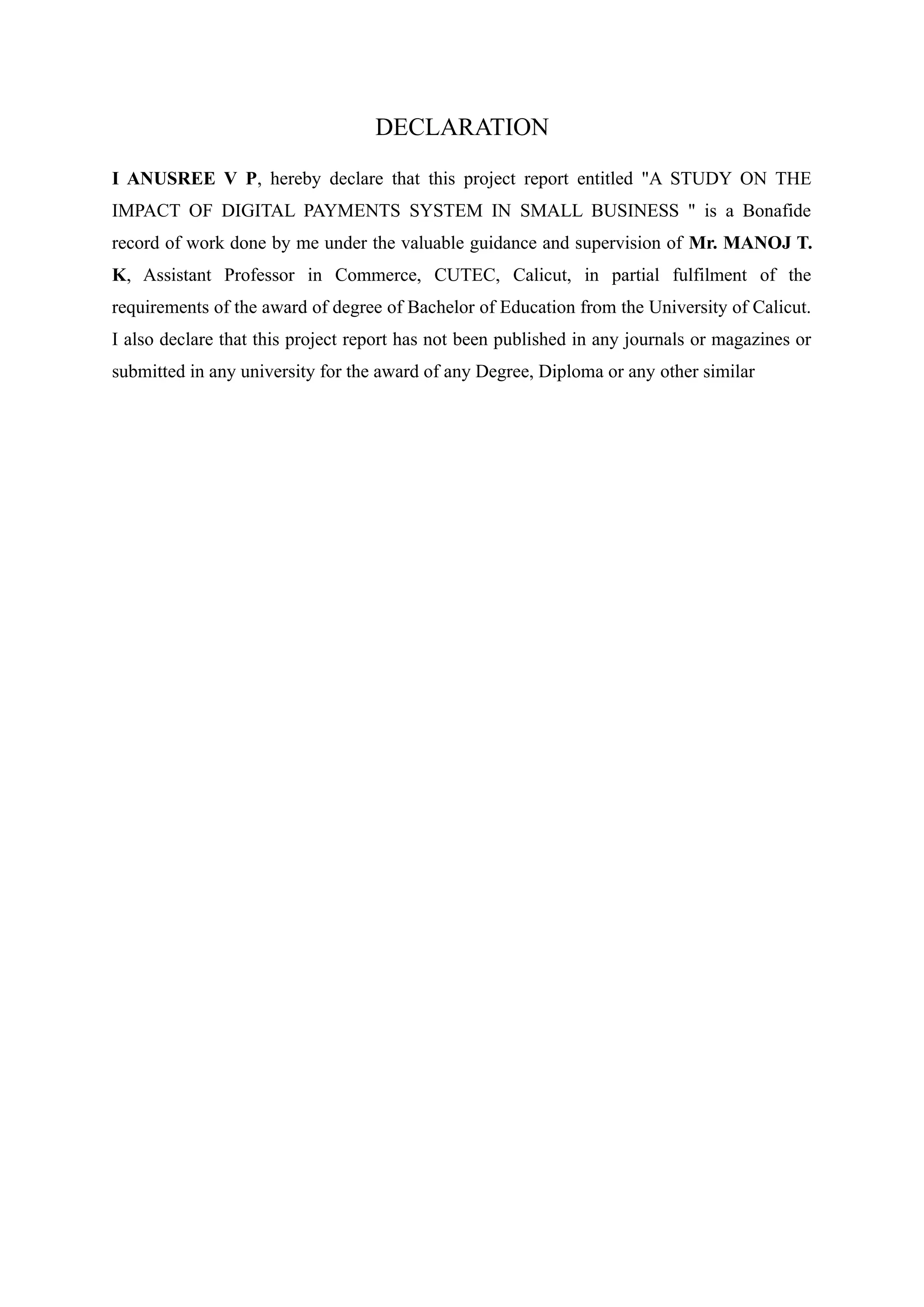 DECLARATION
I ANUSREE V P, hereby declare that this project report entitled "A STUDY ON THE
IMPACT OF DIGITAL PAYMENTS SYSTEM IN SMALL BUSINESS " is a Bonafide
record of work done by me under the valuable guidance and supervision of Mr. MANOJ T.
K, Assistant Professor in Commerce, CUTEC, Calicut, in partial fulfilment of the
requirements of the award of degree of Bachelor of Education from the University of Calicut.
I also declare that this project report has not been published in any journals or magazines or
submitted in any university for the award of any Degree, Diploma or any other similar
 