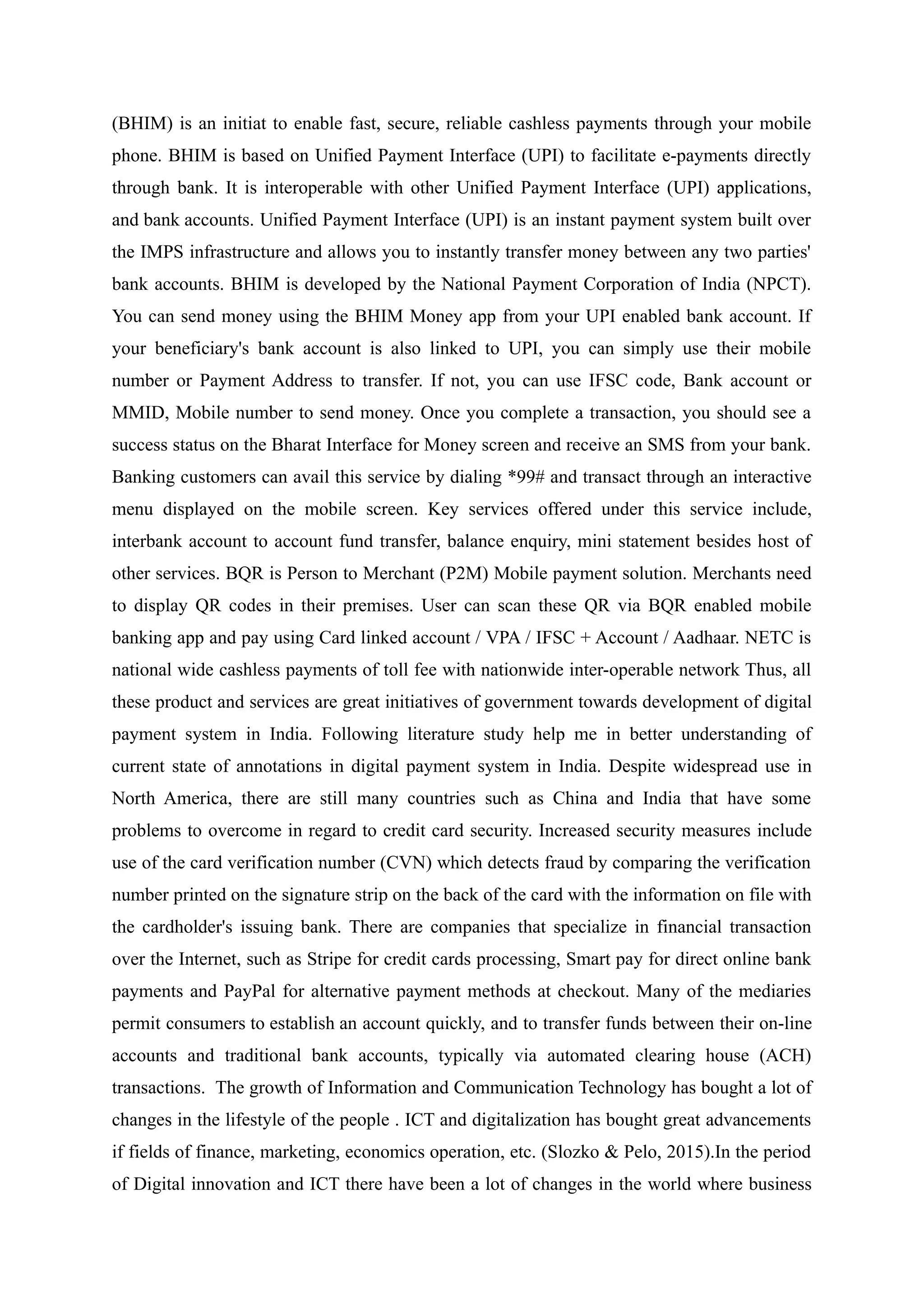 (BHIM) is an initiat to enable fast, secure, reliable cashless payments through your mobile
phone. BHIM is based on Unified Payment Interface (UPI) to facilitate e-payments directly
through bank. It is interoperable with other Unified Payment Interface (UPI) applications,
and bank accounts. Unified Payment Interface (UPI) is an instant payment system built over
the IMPS infrastructure and allows you to instantly transfer money between any two parties'
bank accounts. BHIM is developed by the National Payment Corporation of India (NPCT).
You can send money using the BHIM Money app from your UPI enabled bank account. If
your beneficiary's bank account is also linked to UPI, you can simply use their mobile
number or Payment Address to transfer. If not, you can use IFSC code, Bank account or
MMID, Mobile number to send money. Once you complete a transaction, you should see a
success status on the Bharat Interface for Money screen and receive an SMS from your bank.
Banking customers can avail this service by dialing *99# and transact through an interactive
menu displayed on the mobile screen. Key services offered under this service include,
interbank account to account fund transfer, balance enquiry, mini statement besides host of
other services. BQR is Person to Merchant (P2M) Mobile payment solution. Merchants need
to display QR codes in their premises. User can scan these QR via BQR enabled mobile
banking app and pay using Card linked account / VPA / IFSC + Account / Aadhaar. NETC is
national wide cashless payments of toll fee with nationwide inter-operable network Thus, all
these product and services are great initiatives of government towards development of digital
payment system in India. Following literature study help me in better understanding of
current state of annotations in digital payment system in India. Despite widespread use in
North America, there are still many countries such as China and India that have some
problems to overcome in regard to credit card security. Increased security measures include
use of the card verification number (CVN) which detects fraud by comparing the verification
number printed on the signature strip on the back of the card with the information on file with
the cardholder's issuing bank. There are companies that specialize in financial transaction
over the Internet, such as Stripe for credit cards processing, Smart pay for direct online bank
payments and PayPal for alternative payment methods at checkout. Many of the mediaries
permit consumers to establish an account quickly, and to transfer funds between their on-line
accounts and traditional bank accounts, typically via automated clearing house (ACH)
transactions. The growth of Information and Communication Technology has bought a lot of
changes in the lifestyle of the people . ICT and digitalization has bought great advancements
if fields of finance, marketing, economics operation, etc. (Slozko & Pelo, 2015).In the period
of Digital innovation and ICT there have been a lot of changes in the world where business
 