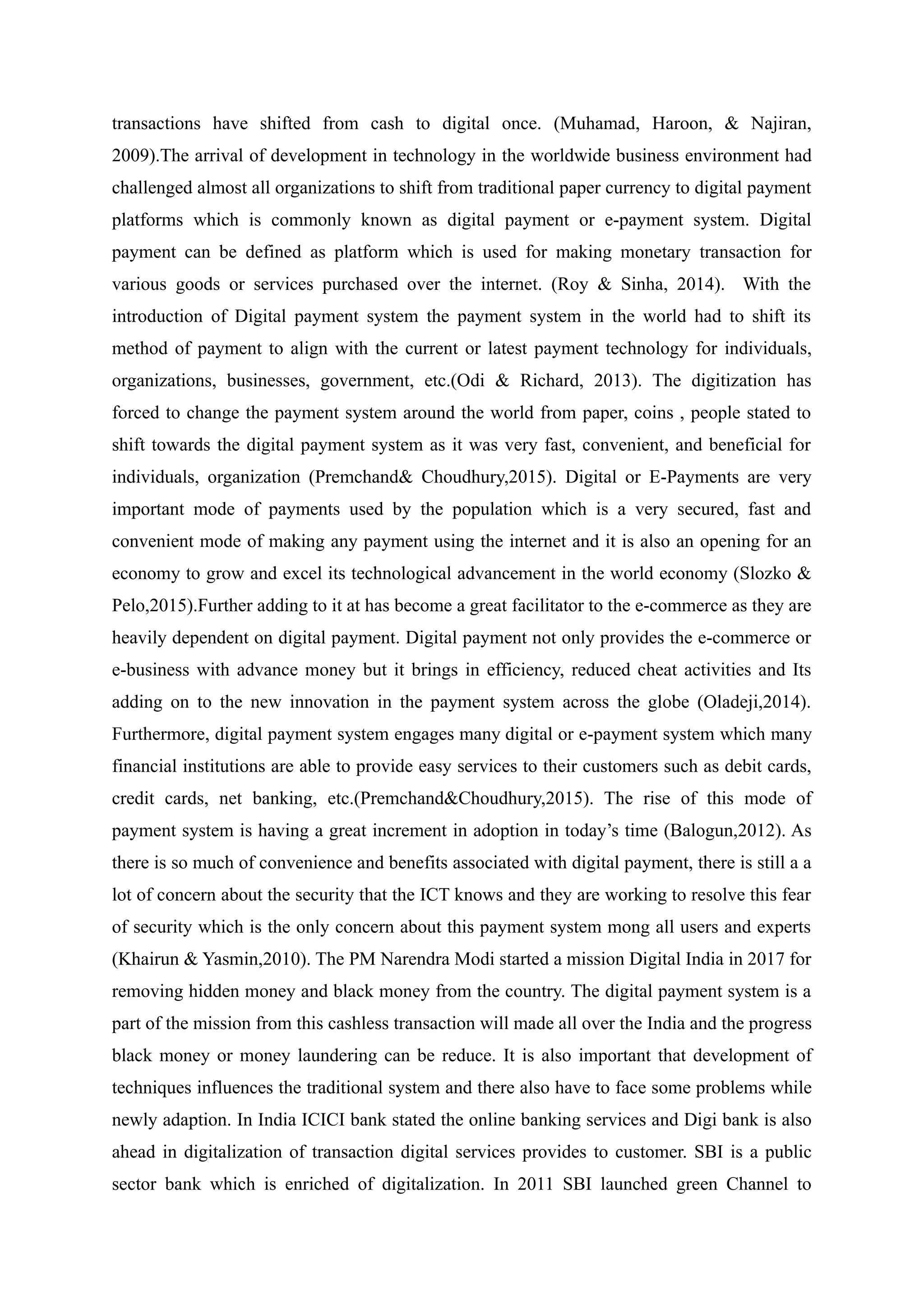 transactions have shifted from cash to digital once. (Muhamad, Haroon, & Najiran,
2009).The arrival of development in technology in the worldwide business environment had
challenged almost all organizations to shift from traditional paper currency to digital payment
platforms which is commonly known as digital payment or e-payment system. Digital
payment can be defined as platform which is used for making monetary transaction for
various goods or services purchased over the internet. (Roy & Sinha, 2014). With the
introduction of Digital payment system the payment system in the world had to shift its
method of payment to align with the current or latest payment technology for individuals,
organizations, businesses, government, etc.(Odi & Richard, 2013). The digitization has
forced to change the payment system around the world from paper, coins , people stated to
shift towards the digital payment system as it was very fast, convenient, and beneficial for
individuals, organization (Premchand& Choudhury,2015). Digital or E-Payments are very
important mode of payments used by the population which is a very secured, fast and
convenient mode of making any payment using the internet and it is also an opening for an
economy to grow and excel its technological advancement in the world economy (Slozko &
Pelo,2015).Further adding to it at has become a great facilitator to the e-commerce as they are
heavily dependent on digital payment. Digital payment not only provides the e-commerce or
e-business with advance money but it brings in efficiency, reduced cheat activities and Its
adding on to the new innovation in the payment system across the globe (Oladeji,2014).
Furthermore, digital payment system engages many digital or e-payment system which many
financial institutions are able to provide easy services to their customers such as debit cards,
credit cards, net banking, etc.(Premchand&Choudhury,2015). The rise of this mode of
payment system is having a great increment in adoption in today’s time (Balogun,2012). As
there is so much of convenience and benefits associated with digital payment, there is still a a
lot of concern about the security that the ICT knows and they are working to resolve this fear
of security which is the only concern about this payment system mong all users and experts
(Khairun & Yasmin,2010). The PM Narendra Modi started a mission Digital India in 2017 for
removing hidden money and black money from the country. The digital payment system is a
part of the mission from this cashless transaction will made all over the India and the progress
black money or money laundering can be reduce. It is also important that development of
techniques influences the traditional system and there also have to face some problems while
newly adaption. In India ICICI bank stated the online banking services and Digi bank is also
ahead in digitalization of transaction digital services provides to customer. SBI is a public
sector bank which is enriched of digitalization. In 2011 SBI launched green Channel to
 