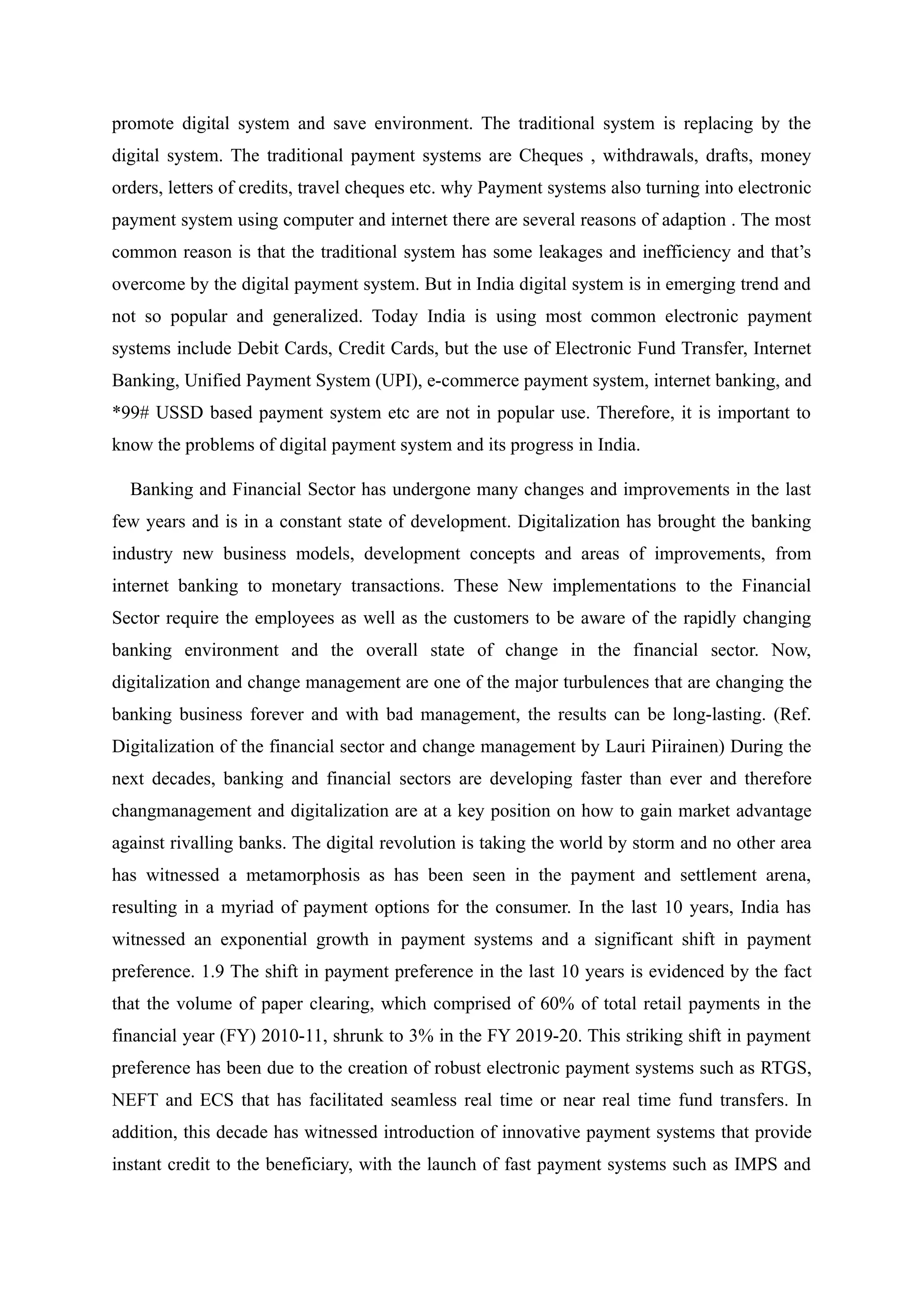 promote digital system and save environment. The traditional system is replacing by the
digital system. The traditional payment systems are Cheques , withdrawals, drafts, money
orders, letters of credits, travel cheques etc. why Payment systems also turning into electronic
payment system using computer and internet there are several reasons of adaption . The most
common reason is that the traditional system has some leakages and inefficiency and that’s
overcome by the digital payment system. But in India digital system is in emerging trend and
not so popular and generalized. Today India is using most common electronic payment
systems include Debit Cards, Credit Cards, but the use of Electronic Fund Transfer, Internet
Banking, Unified Payment System (UPI), e-commerce payment system, internet banking, and
*99# USSD based payment system etc are not in popular use. Therefore, it is important to
know the problems of digital payment system and its progress in India.
Banking and Financial Sector has undergone many changes and improvements in the last
few years and is in a constant state of development. Digitalization has brought the banking
industry new business models, development concepts and areas of improvements, from
internet banking to monetary transactions. These New implementations to the Financial
Sector require the employees as well as the customers to be aware of the rapidly changing
banking environment and the overall state of change in the financial sector. Now,
digitalization and change management are one of the major turbulences that are changing the
banking business forever and with bad management, the results can be long-lasting. (Ref.
Digitalization of the financial sector and change management by Lauri Piirainen) During the
next decades, banking and financial sectors are developing faster than ever and therefore
changmanagement and digitalization are at a key position on how to gain market advantage
against rivalling banks. The digital revolution is taking the world by storm and no other area
has witnessed a metamorphosis as has been seen in the payment and settlement arena,
resulting in a myriad of payment options for the consumer. In the last 10 years, India has
witnessed an exponential growth in payment systems and a significant shift in payment
preference. 1.9 The shift in payment preference in the last 10 years is evidenced by the fact
that the volume of paper clearing, which comprised of 60% of total retail payments in the
financial year (FY) 2010-11, shrunk to 3% in the FY 2019-20. This striking shift in payment
preference has been due to the creation of robust electronic payment systems such as RTGS,
NEFT and ECS that has facilitated seamless real time or near real time fund transfers. In
addition, this decade has witnessed introduction of innovative payment systems that provide
instant credit to the beneficiary, with the launch of fast payment systems such as IMPS and
 
