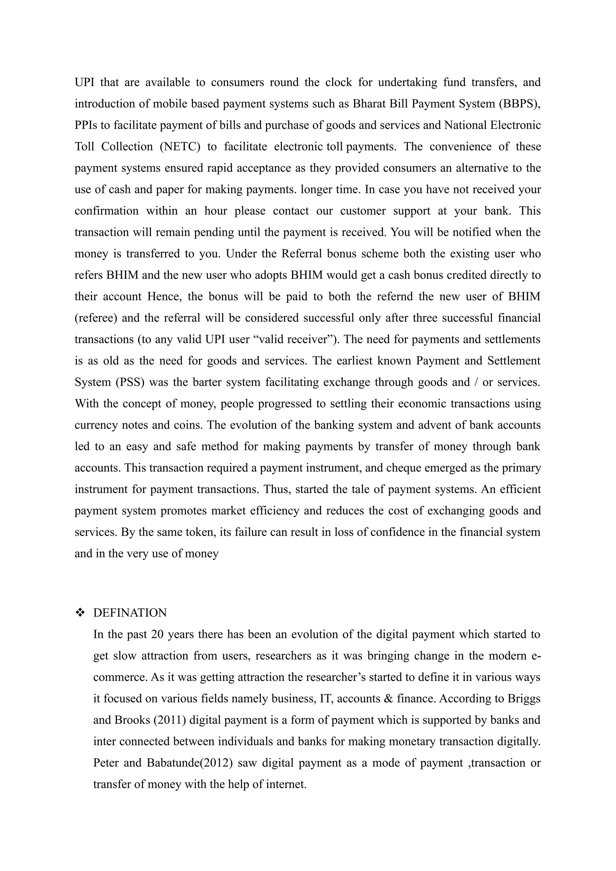 UPI that are available to consumers round the clock for undertaking fund transfers, and
introduction of mobile based payment systems such as Bharat Bill Payment System (BBPS),
PPIs to facilitate payment of bills and purchase of goods and services and National Electronic
Toll Collection (NETC) to facilitate electronic toll payments. The convenience of these
payment systems ensured rapid acceptance as they provided consumers an alternative to the
use of cash and paper for making payments. longer time. In case you have not received your
confirmation within an hour please contact our customer support at your bank. This
transaction will remain pending until the payment is received. You will be notified when the
money is transferred to you. Under the Referral bonus scheme both the existing user who
refers BHIM and the new user who adopts BHIM would get a cash bonus credited directly to
their account Hence, the bonus will be paid to both the refernd the new user of BHIM
(referee) and the referral will be considered successful only after three successful financial
transactions (to any valid UPI user “valid receiver”). The need for payments and settlements
is as old as the need for goods and services. The earliest known Payment and Settlement
System (PSS) was the barter system facilitating exchange through goods and / or services.
With the concept of money, people progressed to settling their economic transactions using
currency notes and coins. The evolution of the banking system and advent of bank accounts
led to an easy and safe method for making payments by transfer of money through bank
accounts. This transaction required a payment instrument, and cheque emerged as the primary
instrument for payment transactions. Thus, started the tale of payment systems. An efficient
payment system promotes market efficiency and reduces the cost of exchanging goods and
services. By the same token, its failure can result in loss of confidence in the financial system
and in the very use of money
 DEFINATION
In the past 20 years there has been an evolution of the digital payment which started to
get slow attraction from users, researchers as it was bringing change in the modern e-
commerce. As it was getting attraction the researcher’s started to define it in various ways
it focused on various fields namely business, IT, accounts & finance. According to Briggs
and Brooks (2011) digital payment is a form of payment which is supported by banks and
inter connected between individuals and banks for making monetary transaction digitally.
Peter and Babatunde(2012) saw digital payment as a mode of payment ,transaction or
transfer of money with the help of internet.
 
