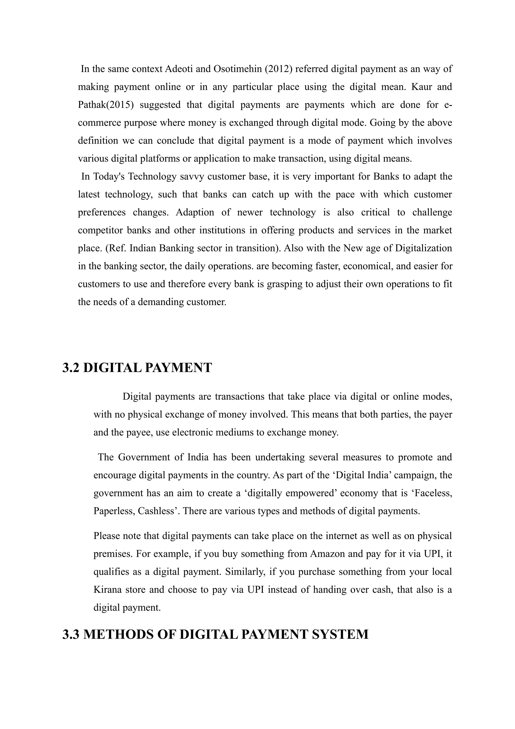 In the same context Adeoti and Osotimehin (2012) referred digital payment as an way of
making payment online or in any particular place using the digital mean. Kaur and
Pathak(2015) suggested that digital payments are payments which are done for e-
commerce purpose where money is exchanged through digital mode. Going by the above
definition we can conclude that digital payment is a mode of payment which involves
various digital platforms or application to make transaction, using digital means.
In Today's Technology savvy customer base, it is very important for Banks to adapt the
latest technology, such that banks can catch up with the pace with which customer
preferences changes. Adaption of newer technology is also critical to challenge
competitor banks and other institutions in offering products and services in the market
place. (Ref. Indian Banking sector in transition). Also with the New age of Digitalization
in the banking sector, the daily operations. are becoming faster, economical, and easier for
customers to use and therefore every bank is grasping to adjust their own operations to fit
the needs of a demanding customer.
3.2 DIGITAL PAYMENT
Digital payments are transactions that take place via digital or online modes,
with no physical exchange of money involved. This means that both parties, the payer
and the payee, use electronic mediums to exchange money.
The Government of India has been undertaking several measures to promote and
encourage digital payments in the country. As part of the ‘Digital India’ campaign, the
government has an aim to create a ‘digitally empowered’ economy that is ‘Faceless,
Paperless, Cashless’. There are various types and methods of digital payments.
Please note that digital payments can take place on the internet as well as on physical
premises. For example, if you buy something from Amazon and pay for it via UPI, it
qualifies as a digital payment. Similarly, if you purchase something from your local
Kirana store and choose to pay via UPI instead of handing over cash, that also is a
digital payment.
3.3 METHODS OF DIGITAL PAYMENT SYSTEM
 
