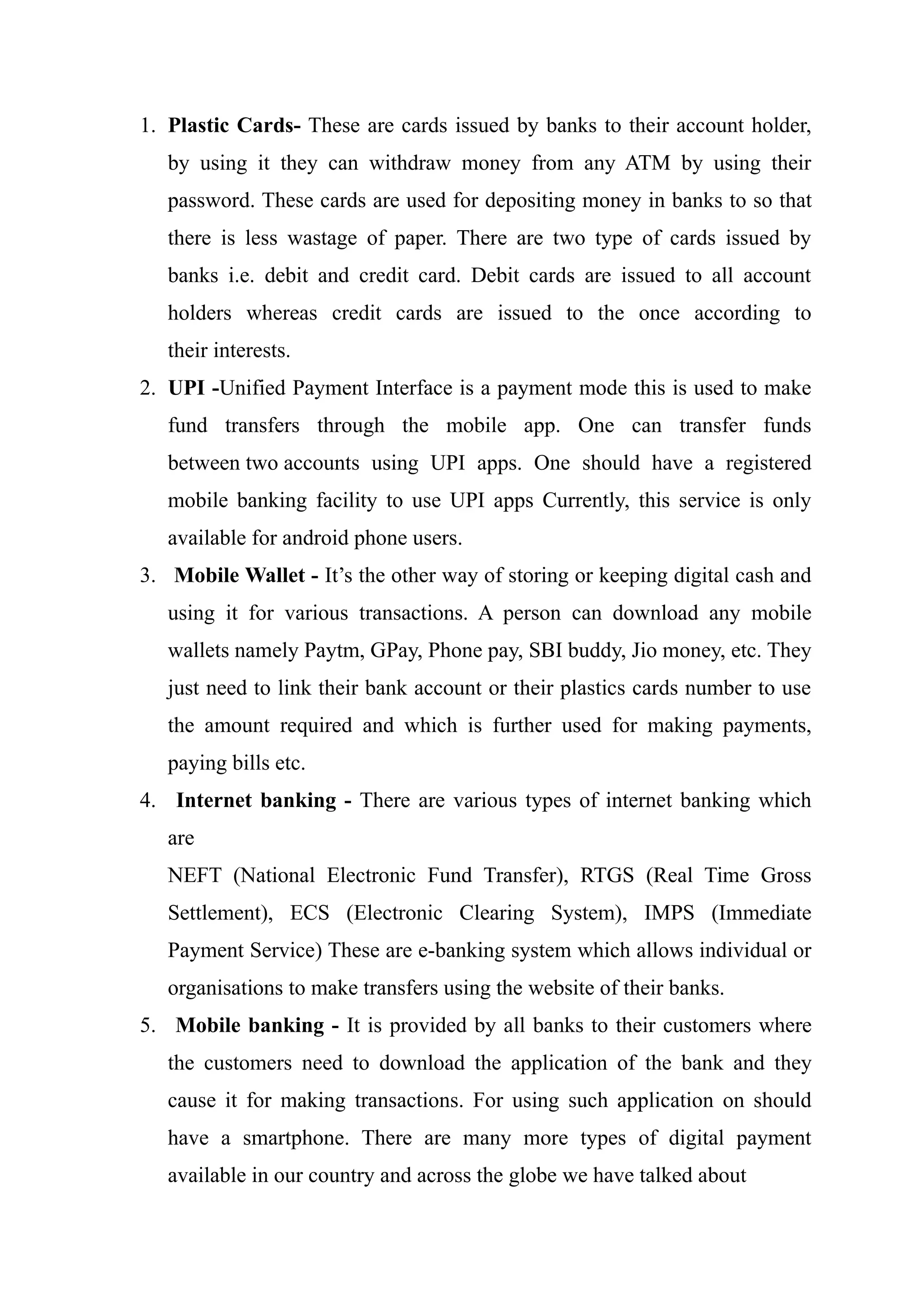 1. Plastic Cards- These are cards issued by banks to their account holder,
by using it they can withdraw money from any ATM by using their
password. These cards are used for depositing money in banks to so that
there is less wastage of paper. There are two type of cards issued by
banks i.e. debit and credit card. Debit cards are issued to all account
holders whereas credit cards are issued to the once according to
their interests.
2. UPI -Unified Payment Interface is a payment mode this is used to make
fund transfers through the mobile app. One can transfer funds
between two accounts using UPI apps. One should have a registered
mobile banking facility to use UPI apps Currently, this service is only
available for android phone users.
3. Mobile Wallet - It’s the other way of storing or keeping digital cash and
using it for various transactions. A person can download any mobile
wallets namely Paytm, GPay, Phone pay, SBI buddy, Jio money, etc. They
just need to link their bank account or their plastics cards number to use
the amount required and which is further used for making payments,
paying bills etc.
4. Internet banking - There are various types of internet banking which
are
NEFT (National Electronic Fund Transfer), RTGS (Real Time Gross
Settlement), ECS (Electronic Clearing System), IMPS (Immediate
Payment Service) These are e-banking system which allows individual or
organisations to make transfers using the website of their banks.
5. Mobile banking - It is provided by all banks to their customers where
the customers need to download the application of the bank and they
cause it for making transactions. For using such application on should
have a smartphone. There are many more types of digital payment
available in our country and across the globe we have talked about
 