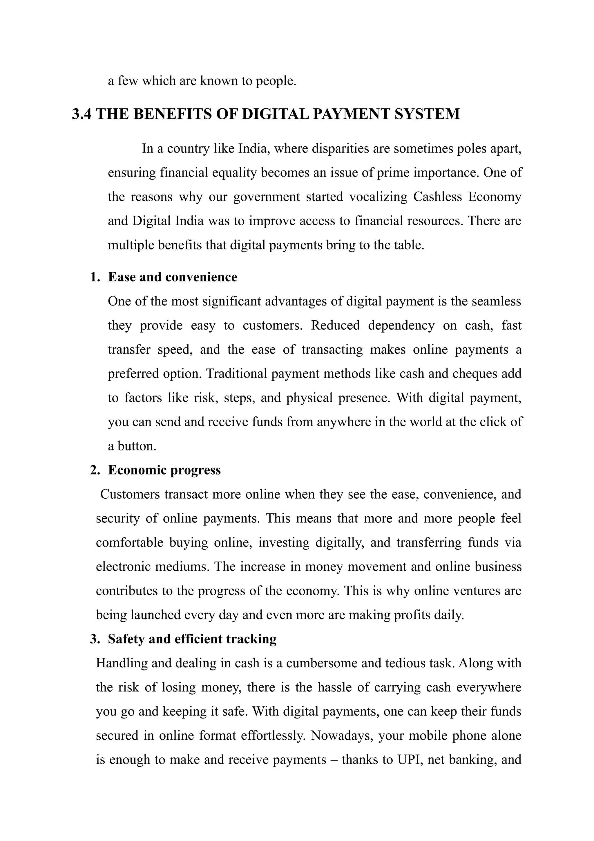 a few which are known to people.
3.4 THE BENEFITS OF DIGITAL PAYMENT SYSTEM
In a country like India, where disparities are sometimes poles apart,
ensuring financial equality becomes an issue of prime importance. One of
the reasons why our government started vocalizing Cashless Economy
and Digital India was to improve access to financial resources. There are
multiple benefits that digital payments bring to the table.
1. Ease and convenience
One of the most significant advantages of digital payment is the seamless
they provide easy to customers. Reduced dependency on cash, fast
transfer speed, and the ease of transacting makes online payments a
preferred option. Traditional payment methods like cash and cheques add
to factors like risk, steps, and physical presence. With digital payment,
you can send and receive funds from anywhere in the world at the click of
a button.
2. Economic progress
Customers transact more online when they see the ease, convenience, and
security of online payments. This means that more and more people feel
comfortable buying online, investing digitally, and transferring funds via
electronic mediums. The increase in money movement and online business
contributes to the progress of the economy. This is why online ventures are
being launched every day and even more are making profits daily.
3. Safety and efficient tracking
Handling and dealing in cash is a cumbersome and tedious task. Along with
the risk of losing money, there is the hassle of carrying cash everywhere
you go and keeping it safe. With digital payments, one can keep their funds
secured in online format effortlessly. Nowadays, your mobile phone alone
is enough to make and receive payments – thanks to UPI, net banking, and
 