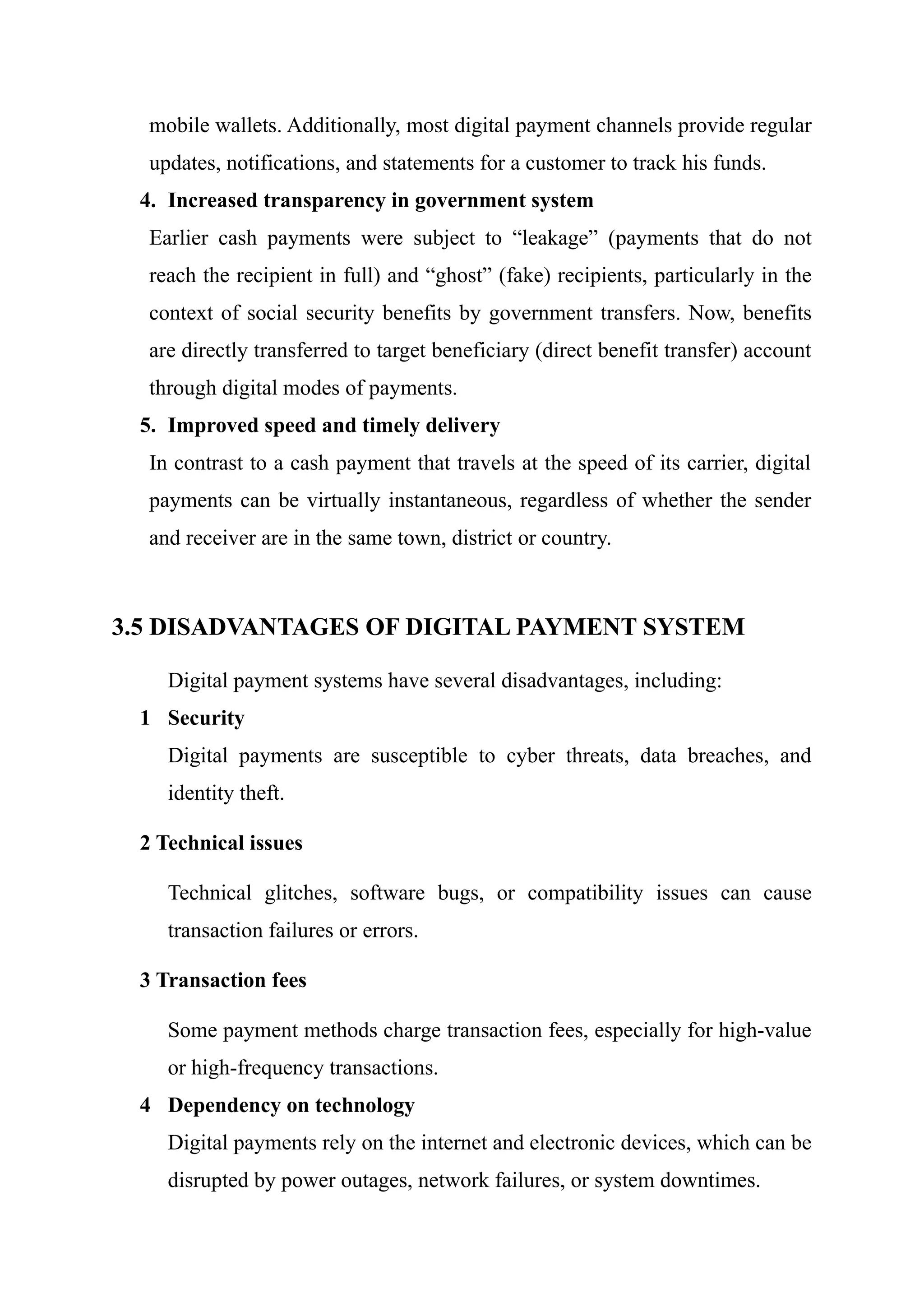 mobile wallets. Additionally, most digital payment channels provide regular
updates, notifications, and statements for a customer to track his funds.
4. Increased transparency in government system
Earlier cash payments were subject to “leakage” (payments that do not
reach the recipient in full) and “ghost” (fake) recipients, particularly in the
context of social security benefits by government transfers. Now, benefits
are directly transferred to target beneficiary (direct benefit transfer) account
through digital modes of payments.
5. Improved speed and timely delivery
In contrast to a cash payment that travels at the speed of its carrier, digital
payments can be virtually instantaneous, regardless of whether the sender
and receiver are in the same town, district or country.
3.5 DISADVANTAGES OF DIGITAL PAYMENT SYSTEM
Digital payment systems have several disadvantages, including:
1 Security
Digital payments are susceptible to cyber threats, data breaches, and
identity theft.
2 Technical issues
Technical glitches, software bugs, or compatibility issues can cause
transaction failures or errors.
3 Transaction fees
Some payment methods charge transaction fees, especially for high-value
or high-frequency transactions.
4 Dependency on technology
Digital payments rely on the internet and electronic devices, which can be
disrupted by power outages, network failures, or system downtimes.
 