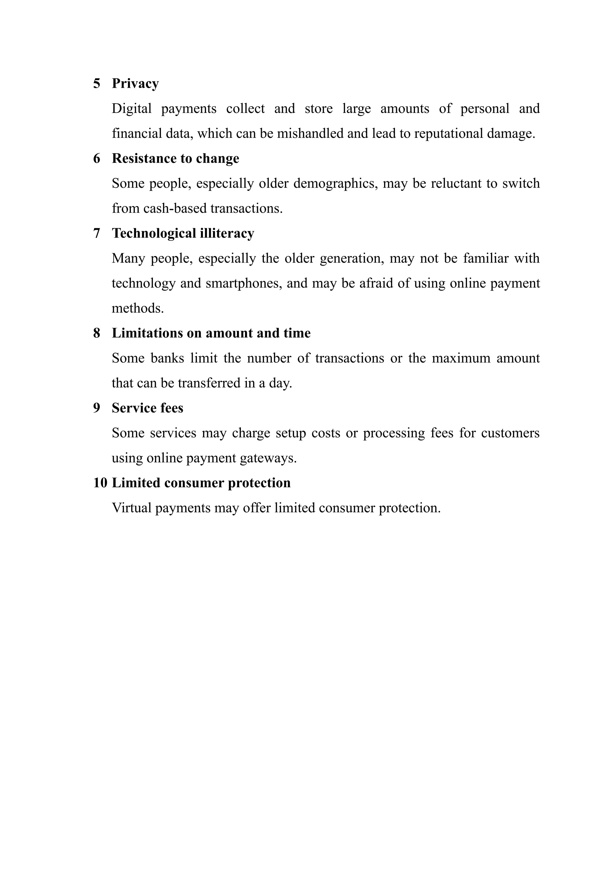 5 Privacy
Digital payments collect and store large amounts of personal and
financial data, which can be mishandled and lead to reputational damage.
6 Resistance to change
Some people, especially older demographics, may be reluctant to switch
from cash-based transactions.
7 Technological illiteracy
Many people, especially the older generation, may not be familiar with
technology and smartphones, and may be afraid of using online payment
methods.
8 Limitations on amount and time
Some banks limit the number of transactions or the maximum amount
that can be transferred in a day.
9 Service fees
Some services may charge setup costs or processing fees for customers
using online payment gateways.
10 Limited consumer protection
Virtual payments may offer limited consumer protection.
 