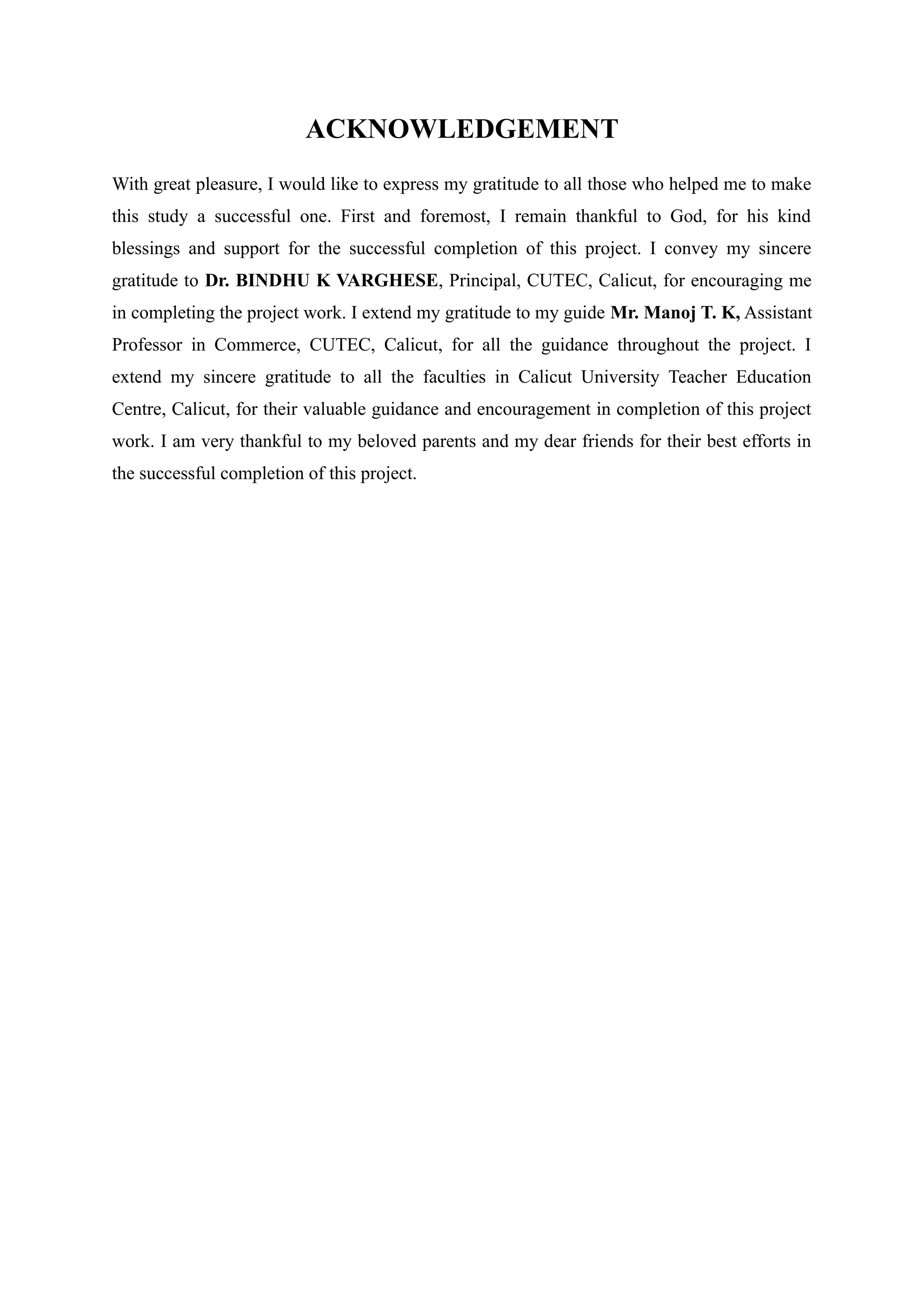 ACKNOWLEDGEMENT
With great pleasure, I would like to express my gratitude to all those who helped me to make
this study a successful one. First and foremost, I remain thankful to God, for his kind
blessings and support for the successful completion of this project. I convey my sincere
gratitude to Dr. BINDHU K VARGHESE, Principal, CUTEC, Calicut, for encouraging me
in completing the project work. I extend my gratitude to my guide Mr. Manoj T. K, Assistant
Professor in Commerce, CUTEC, Calicut, for all the guidance throughout the project. I
extend my sincere gratitude to all the faculties in Calicut University Teacher Education
Centre, Calicut, for their valuable guidance and encouragement in completion of this project
work. I am very thankful to my beloved parents and my dear friends for their best efforts in
the successful completion of this project.
 