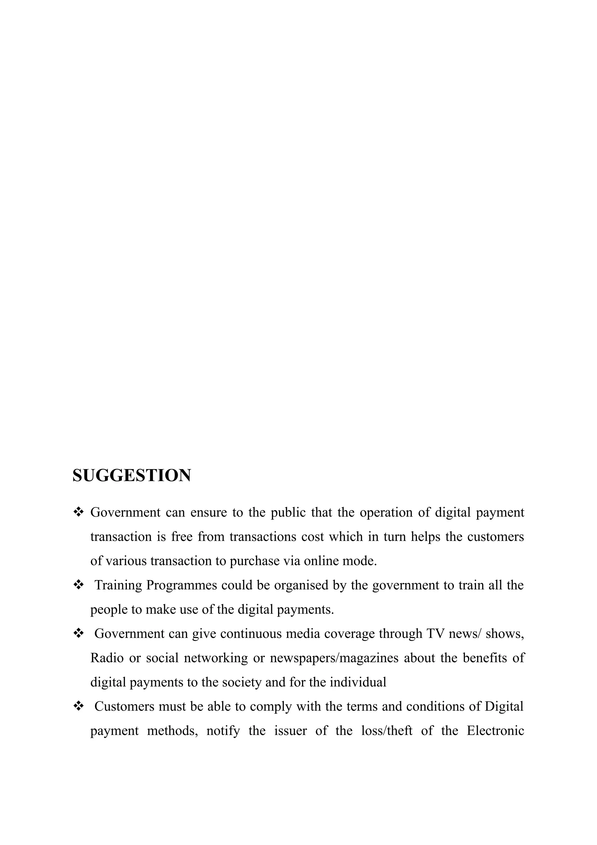 SUGGESTION
 Government can ensure to the public that the operation of digital payment
transaction is free from transactions cost which in turn helps the customers
of various transaction to purchase via online mode.
 Training Programmes could be organised by the government to train all the
people to make use of the digital payments.
 Government can give continuous media coverage through TV news/ shows,
Radio or social networking or newspapers/magazines about the benefits of
digital payments to the society and for the individual
 Customers must be able to comply with the terms and conditions of Digital
payment methods, notify the issuer of the loss/theft of the Electronic
 