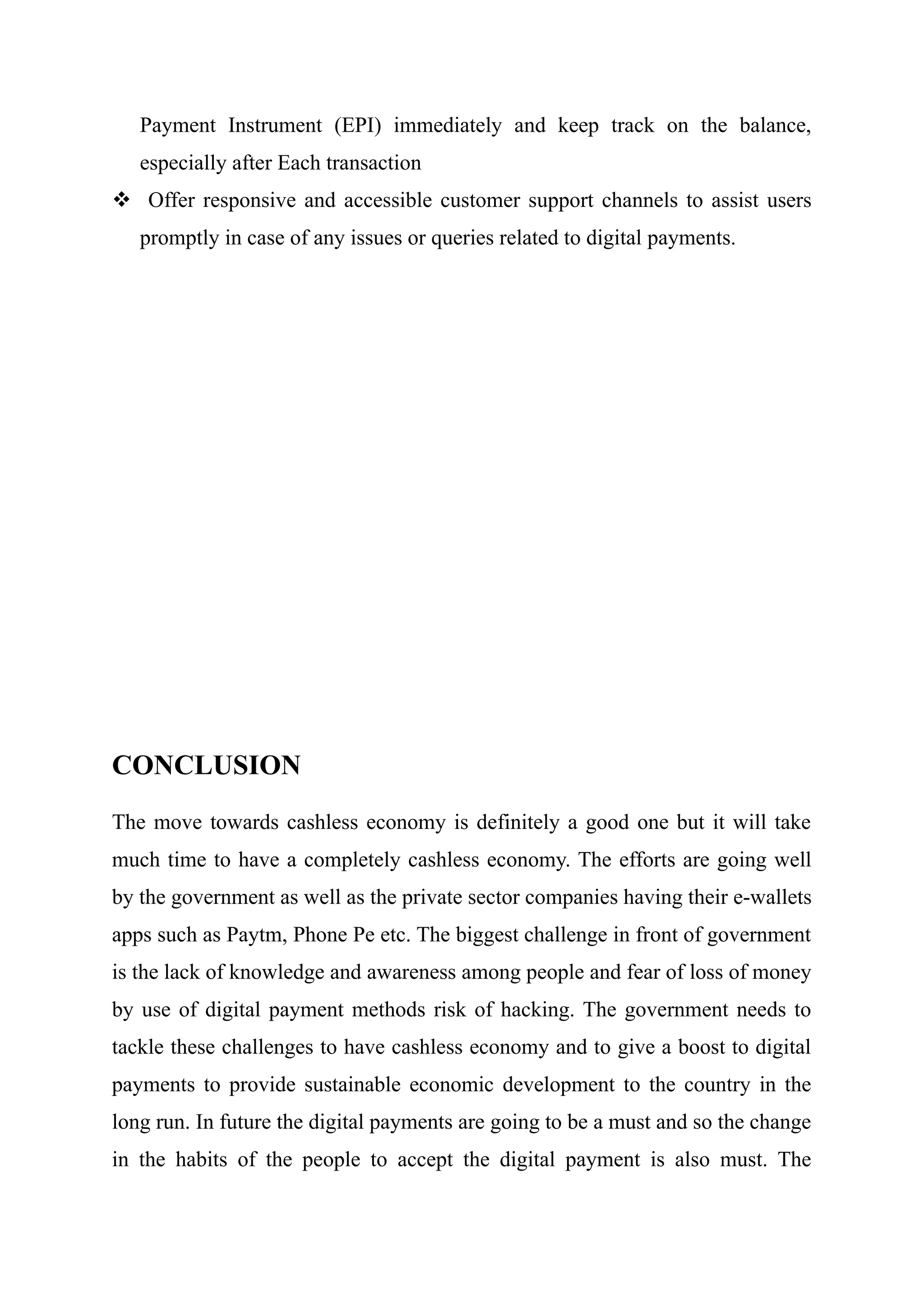 Payment Instrument (EPI) immediately and keep track on the balance,
especially after Each transaction
 Offer responsive and accessible customer support channels to assist users
promptly in case of any issues or queries related to digital payments.
CONCLUSION
The move towards cashless economy is definitely a good one but it will take
much time to have a completely cashless economy. The efforts are going well
by the government as well as the private sector companies having their e-wallets
apps such as Paytm, Phone Pe etc. The biggest challenge in front of government
is the lack of knowledge and awareness among people and fear of loss of money
by use of digital payment methods risk of hacking. The government needs to
tackle these challenges to have cashless economy and to give a boost to digital
payments to provide sustainable economic development to the country in the
long run. In future the digital payments are going to be a must and so the change
in the habits of the people to accept the digital payment is also must. The
 