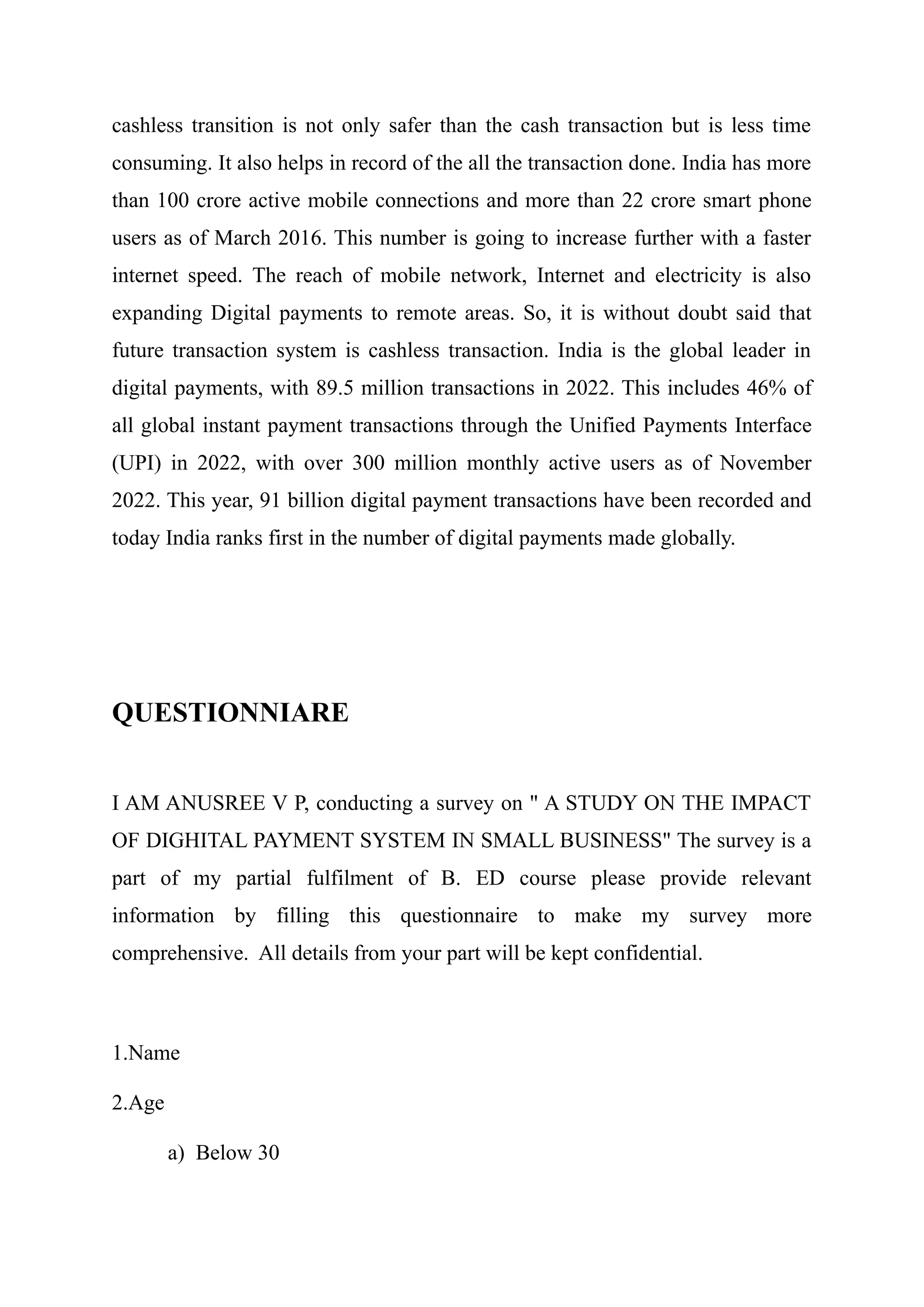 cashless transition is not only safer than the cash transaction but is less time
consuming. It also helps in record of the all the transaction done. India has more
than 100 crore active mobile connections and more than 22 crore smart phone
users as of March 2016. This number is going to increase further with a faster
internet speed. The reach of mobile network, Internet and electricity is also
expanding Digital payments to remote areas. So, it is without doubt said that
future transaction system is cashless transaction. India is the global leader in
digital payments, with 89.5 million transactions in 2022. This includes 46% of
all global instant payment transactions through the Unified Payments Interface
(UPI) in 2022, with over 300 million monthly active users as of November
2022. This year, 91 billion digital payment transactions have been recorded and
today India ranks first in the number of digital payments made globally.
QUESTIONNIARE
I AM ANUSREE V P, conducting a survey on " A STUDY ON THE IMPACT
OF DIGHITAL PAYMENT SYSTEM IN SMALL BUSINESS" The survey is a
part of my partial fulfilment of B. ED course please provide relevant
information by filling this questionnaire to make my survey more
comprehensive. All details from your part will be kept confidential.
1.Name
2.Age
a) Below 30
 