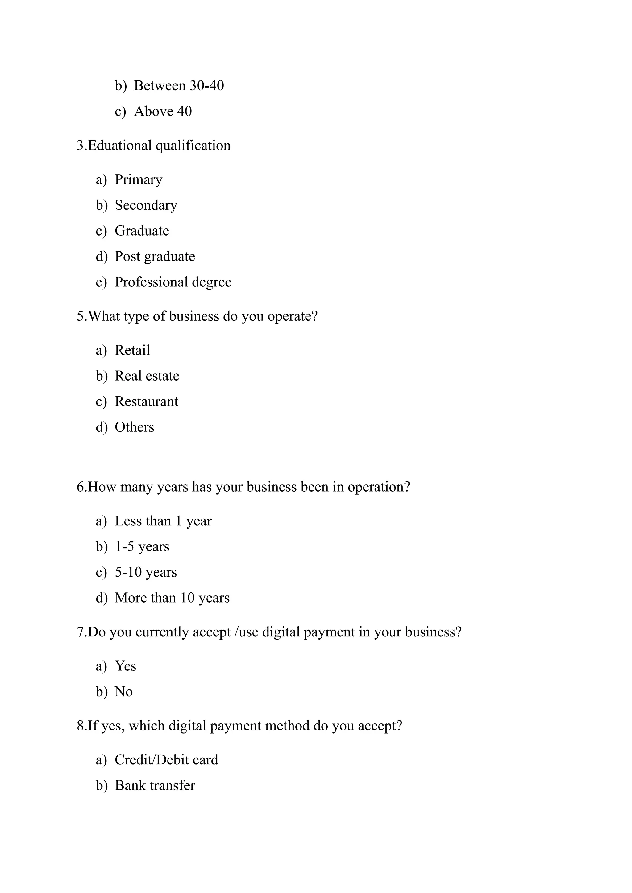 b) Between 30-40
c) Above 40
3.Eduational qualification
a) Primary
b) Secondary
c) Graduate
d) Post graduate
e) Professional degree
5.What type of business do you operate?
a) Retail
b) Real estate
c) Restaurant
d) Others
6.How many years has your business been in operation?
a) Less than 1 year
b) 1-5 years
c) 5-10 years
d) More than 10 years
7.Do you currently accept /use digital payment in your business?
a) Yes
b) No
8.If yes, which digital payment method do you accept?
a) Credit/Debit card
b) Bank transfer
 