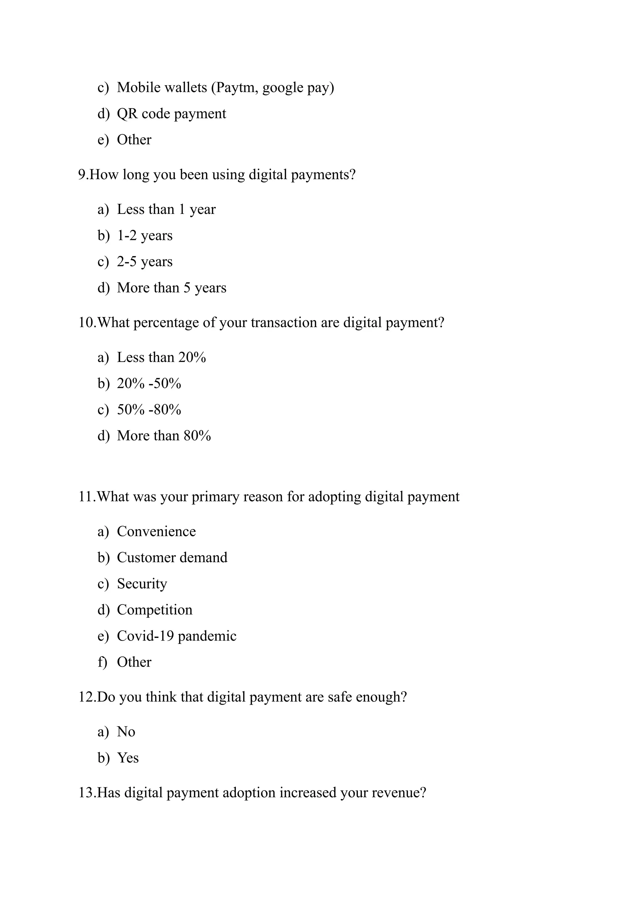 c) Mobile wallets (Paytm, google pay)
d) QR code payment
e) Other
9.How long you been using digital payments?
a) Less than 1 year
b) 1-2 years
c) 2-5 years
d) More than 5 years
10.What percentage of your transaction are digital payment?
a) Less than 20%
b) 20% -50%
c) 50% -80%
d) More than 80%
11.What was your primary reason for adopting digital payment
a) Convenience
b) Customer demand
c) Security
d) Competition
e) Covid-19 pandemic
f) Other
12.Do you think that digital payment are safe enough?
a) No
b) Yes
13.Has digital payment adoption increased your revenue?
 