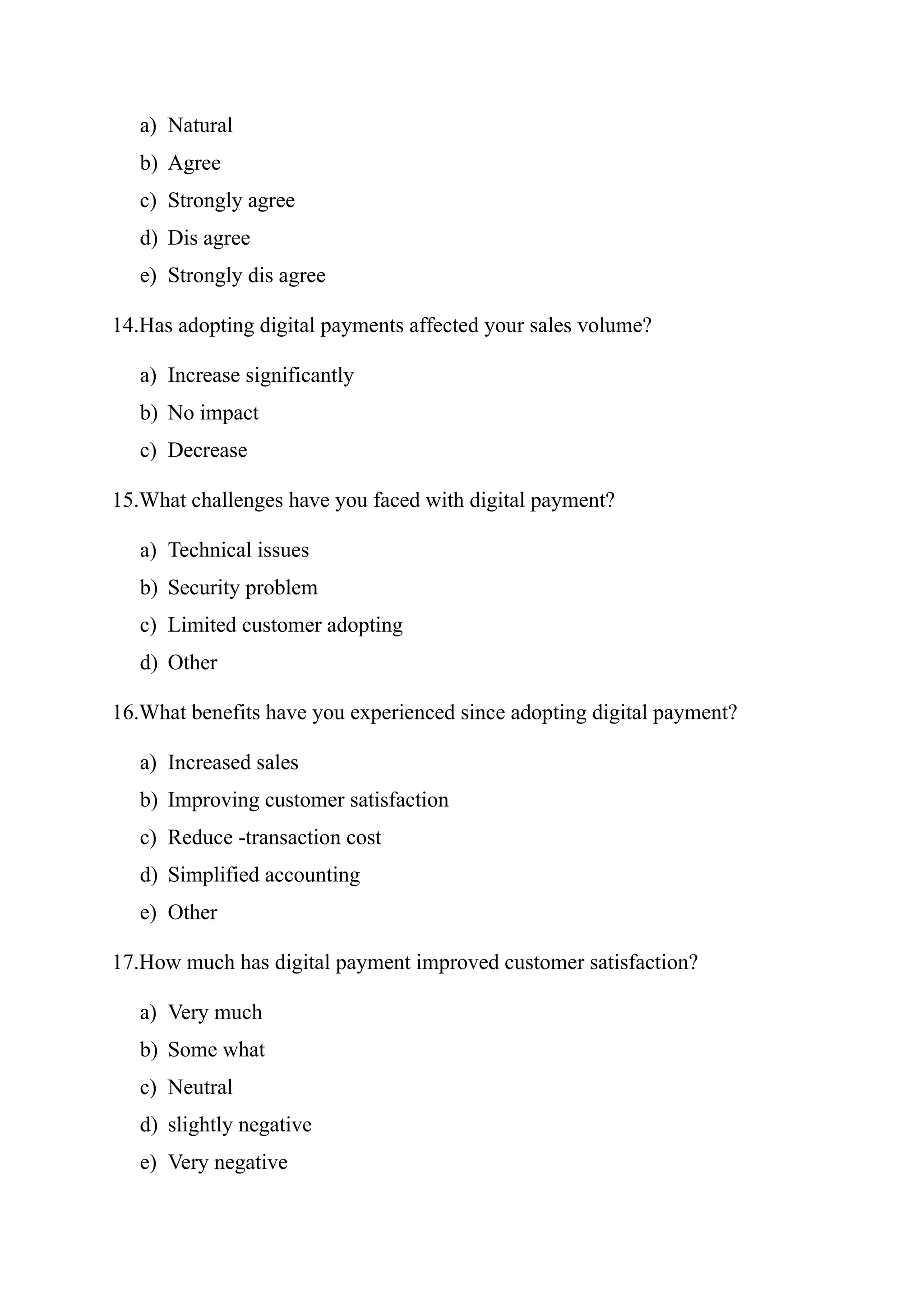 a) Natural
b) Agree
c) Strongly agree
d) Dis agree
e) Strongly dis agree
14.Has adopting digital payments affected your sales volume?
a) Increase significantly
b) No impact
c) Decrease
15.What challenges have you faced with digital payment?
a) Technical issues
b) Security problem
c) Limited customer adopting
d) Other
16.What benefits have you experienced since adopting digital payment?
a) Increased sales
b) Improving customer satisfaction
c) Reduce -transaction cost
d) Simplified accounting
e) Other
17.How much has digital payment improved customer satisfaction?
a) Very much
b) Some what
c) Neutral
d) slightly negative
e) Very negative
 