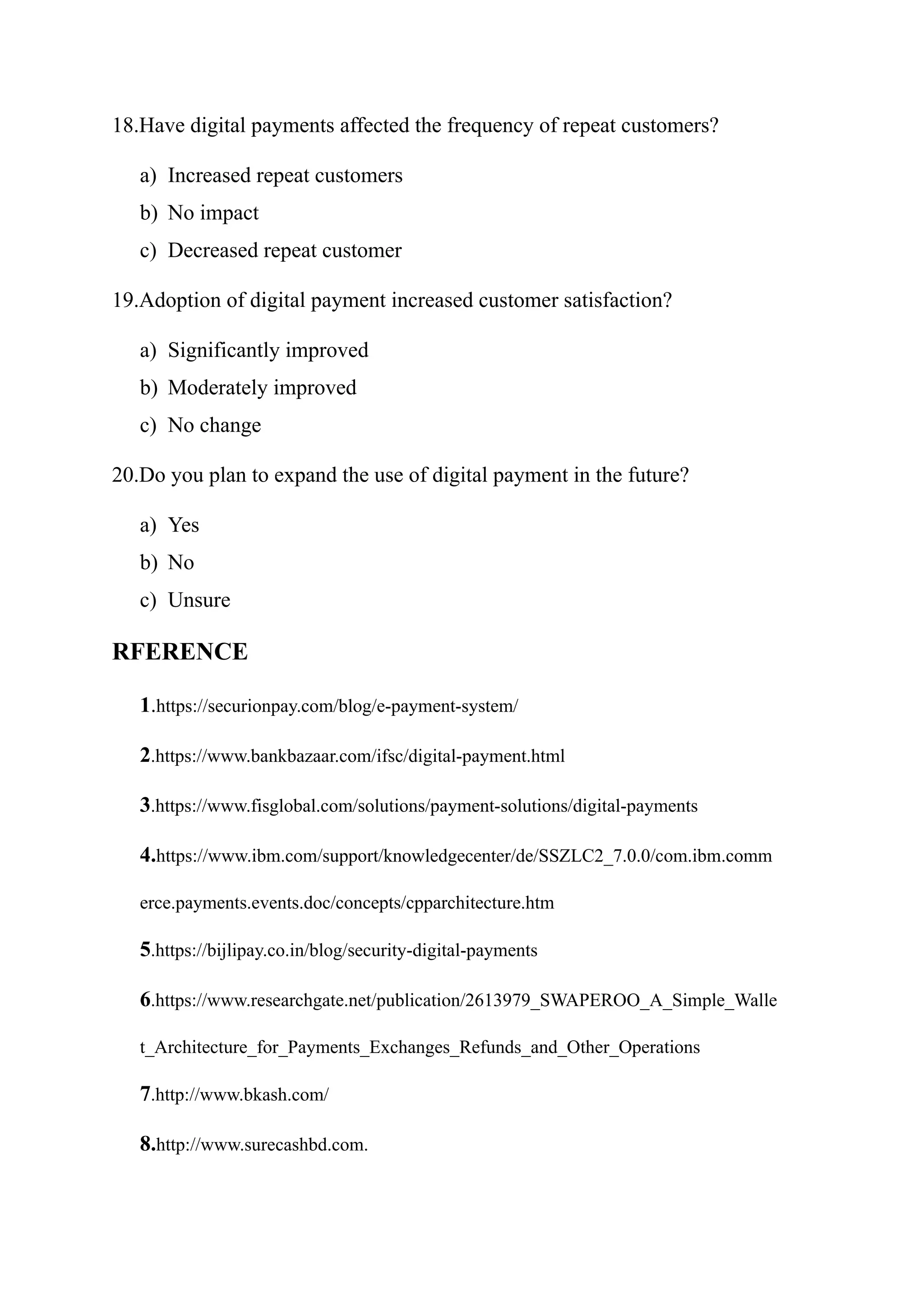 18.Have digital payments affected the frequency of repeat customers?
a) Increased repeat customers
b) No impact
c) Decreased repeat customer
19.Adoption of digital payment increased customer satisfaction?
a) Significantly improved
b) Moderately improved
c) No change
20.Do you plan to expand the use of digital payment in the future?
a) Yes
b) No
c) Unsure
RFERENCE
1.https://securionpay.com/blog/e-payment-system/
2.https://www.bankbazaar.com/ifsc/digital-payment.html
3.https://www.fisglobal.com/solutions/payment-solutions/digital-payments
4.https://www.ibm.com/support/knowledgecenter/de/SSZLC2_7.0.0/com.ibm.comm
erce.payments.events.doc/concepts/cpparchitecture.htm
5.https://bijlipay.co.in/blog/security-digital-payments
6.https://www.researchgate.net/publication/2613979_SWAPEROO_A_Simple_Walle
t_Architecture_for_Payments_Exchanges_Refunds_and_Other_Operations
7.http://www.bkash.com/
8.http://www.surecashbd.com.
 
