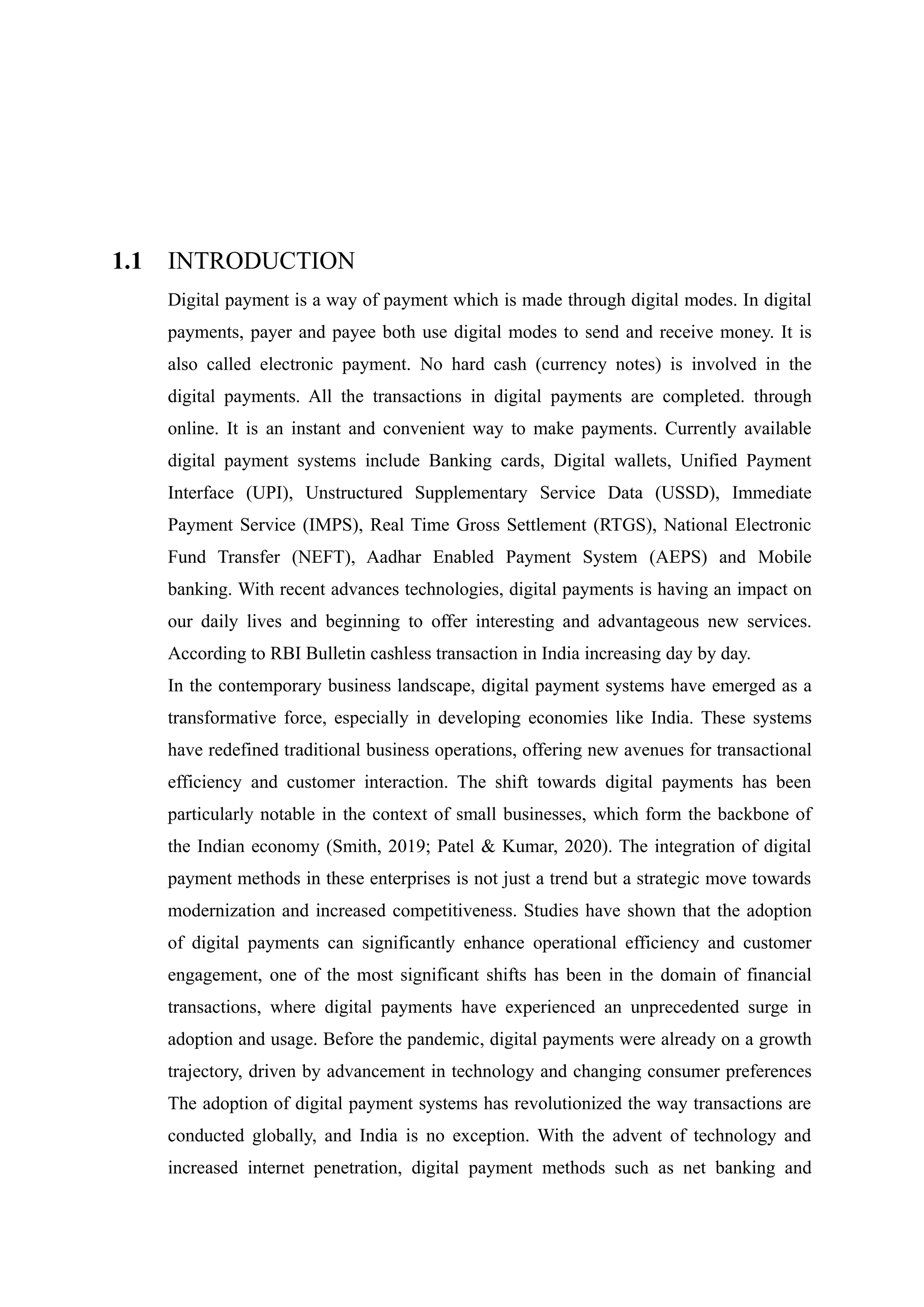 1.1 INTRODUCTION
Digital payment is a way of payment which is made through digital modes. In digital
payments, payer and payee both use digital modes to send and receive money. It is
also called electronic payment. No hard cash (currency notes) is involved in the
digital payments. All the transactions in digital payments are completed. through
online. It is an instant and convenient way to make payments. Currently available
digital payment systems include Banking cards, Digital wallets, Unified Payment
Interface (UPI), Unstructured Supplementary Service Data (USSD), Immediate
Payment Service (IMPS), Real Time Gross Settlement (RTGS), National Electronic
Fund Transfer (NEFT), Aadhar Enabled Payment System (AEPS) and Mobile
banking. With recent advances technologies, digital payments is having an impact on
our daily lives and beginning to offer interesting and advantageous new services.
According to RBI Bulletin cashless transaction in India increasing day by day.
In the contemporary business landscape, digital payment systems have emerged as a
transformative force, especially in developing economies like India. These systems
have redefined traditional business operations, offering new avenues for transactional
efficiency and customer interaction. The shift towards digital payments has been
particularly notable in the context of small businesses, which form the backbone of
the Indian economy (Smith, 2019; Patel & Kumar, 2020). The integration of digital
payment methods in these enterprises is not just a trend but a strategic move towards
modernization and increased competitiveness. Studies have shown that the adoption
of digital payments can significantly enhance operational efficiency and customer
engagement, one of the most significant shifts has been in the domain of financial
transactions, where digital payments have experienced an unprecedented surge in
adoption and usage. Before the pandemic, digital payments were already on a growth
trajectory, driven by advancement in technology and changing consumer preferences
The adoption of digital payment systems has revolutionized the way transactions are
conducted globally, and India is no exception. With the advent of technology and
increased internet penetration, digital payment methods such as net banking and
 