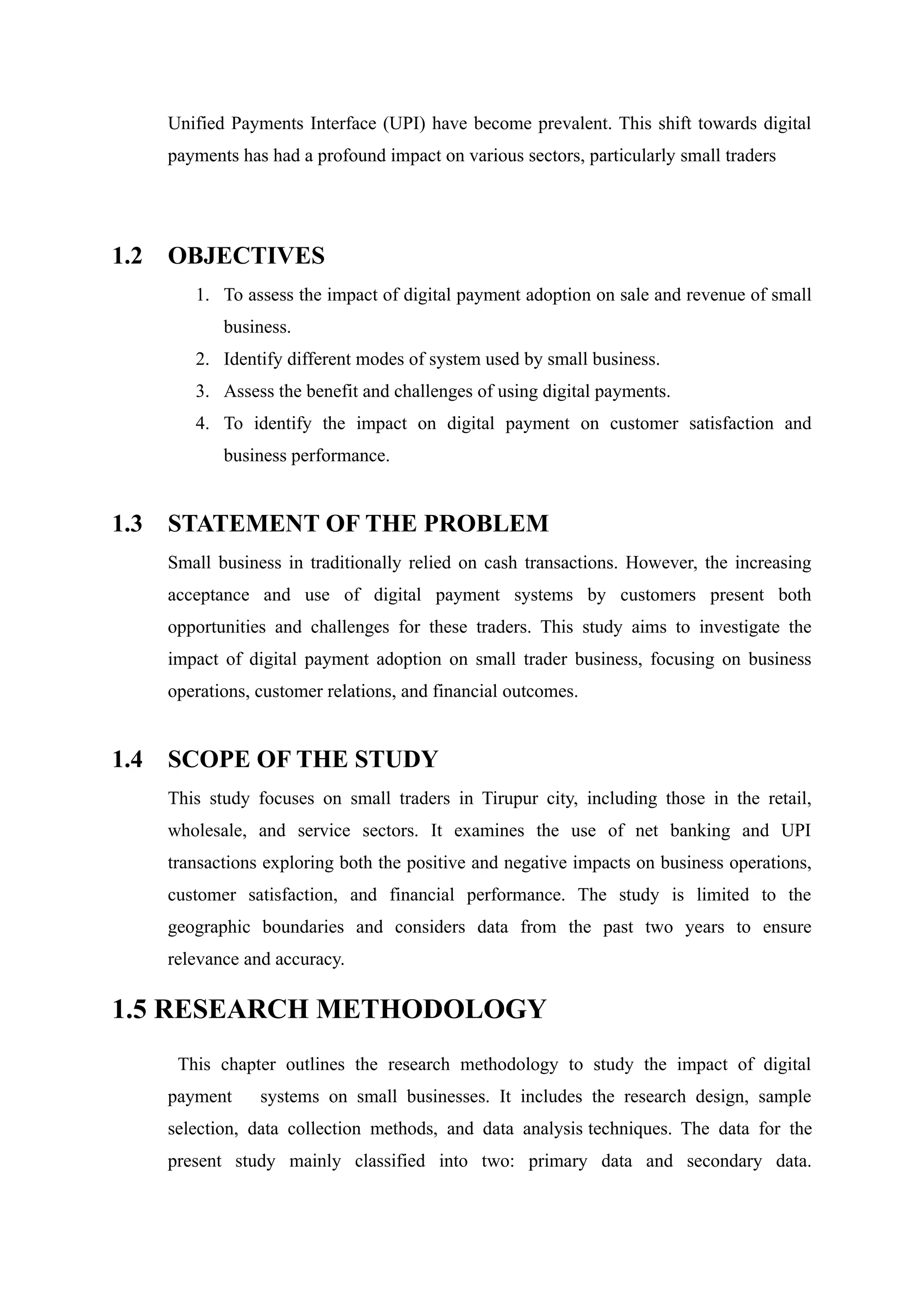 Unified Payments Interface (UPI) have become prevalent. This shift towards digital
payments has had a profound impact on various sectors, particularly small traders
1.2 OBJECTIVES
1. To assess the impact of digital payment adoption on sale and revenue of small
business.
2. Identify different modes of system used by small business.
3. Assess the benefit and challenges of using digital payments.
4. To identify the impact on digital payment on customer satisfaction and
business performance.
1.3 STATEMENT OF THE PROBLEM
Small business in traditionally relied on cash transactions. However, the increasing
acceptance and use of digital payment systems by customers present both
opportunities and challenges for these traders. This study aims to investigate the
impact of digital payment adoption on small trader business, focusing on business
operations, customer relations, and financial outcomes.
1.4 SCOPE OF THE STUDY
This study focuses on small traders in Tirupur city, including those in the retail,
wholesale, and service sectors. It examines the use of net banking and UPI
transactions exploring both the positive and negative impacts on business operations,
customer satisfaction, and financial performance. The study is limited to the
geographic boundaries and considers data from the past two years to ensure
relevance and accuracy.
1.5 RESEARCH METHODOLOGY
This chapter outlines the research methodology to study the impact of digital
payment systems on small businesses. It includes the research design, sample
selection, data collection methods, and data analysis techniques. The data for the
present study mainly classified into two: primary data and secondary data.
 