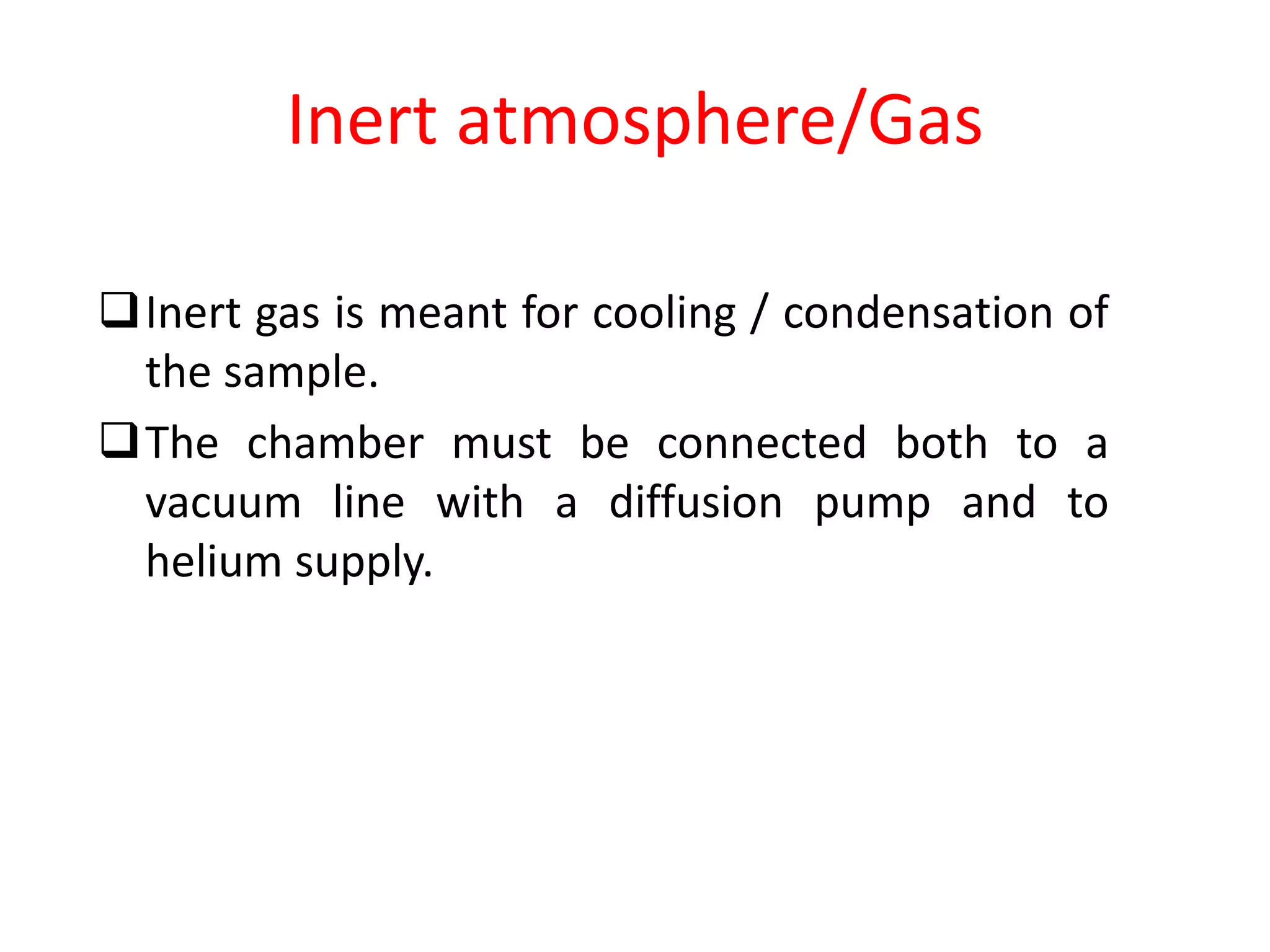 Inert atmosphere/Gas
Inert gas is meant for cooling / condensation of
the sample.
The chamber must be connected both to a
vacuum line with a diffusion pump and to
helium supply.
 