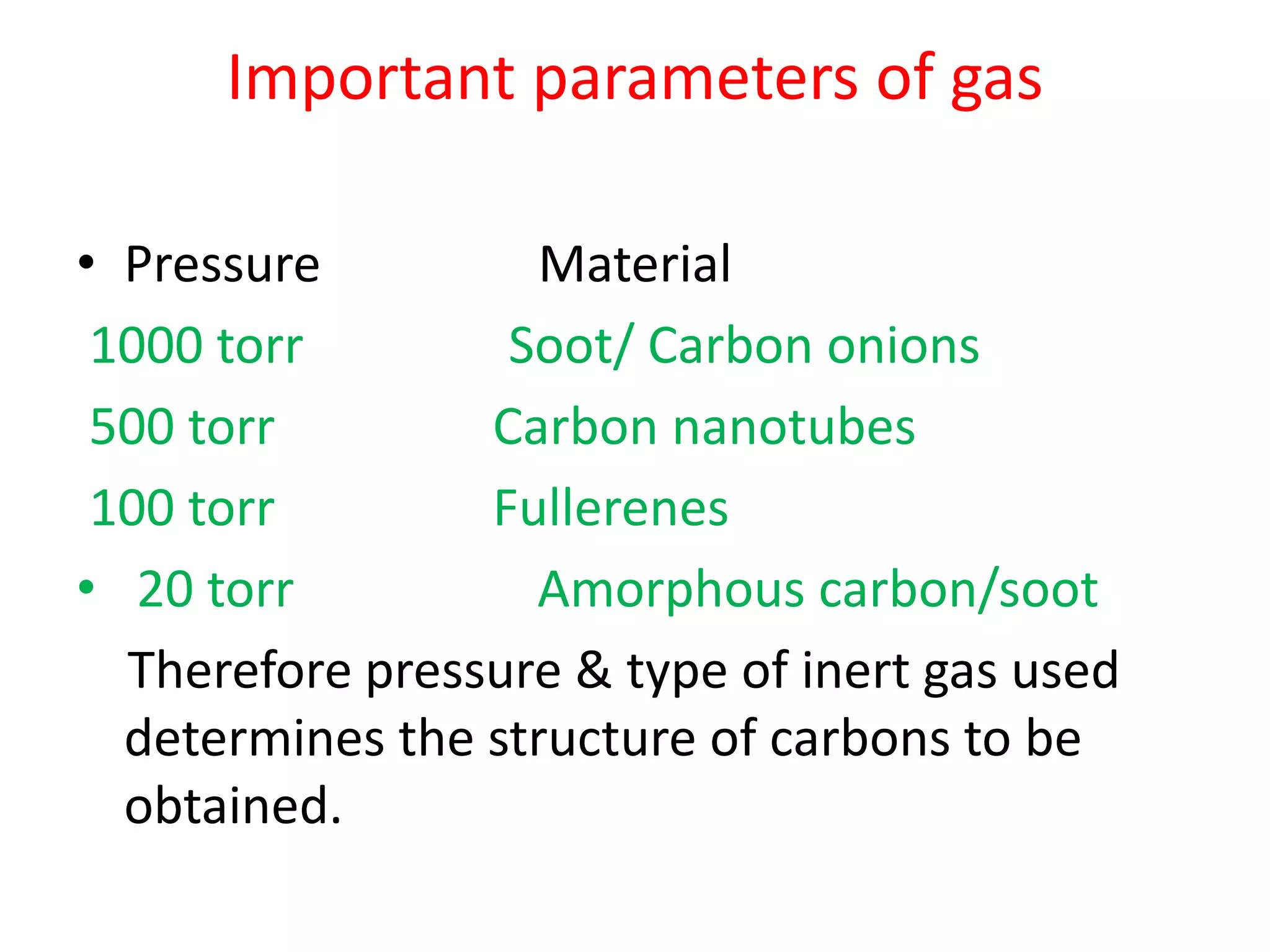 Important parameters of gas
• Pressure Material
1000 torr Soot/ Carbon onions
500 torr Carbon nanotubes
100 torr Fullerenes
• 20 torr Amorphous carbon/soot
Therefore pressure & type of inert gas used
determines the structure of carbons to be
obtained.
 