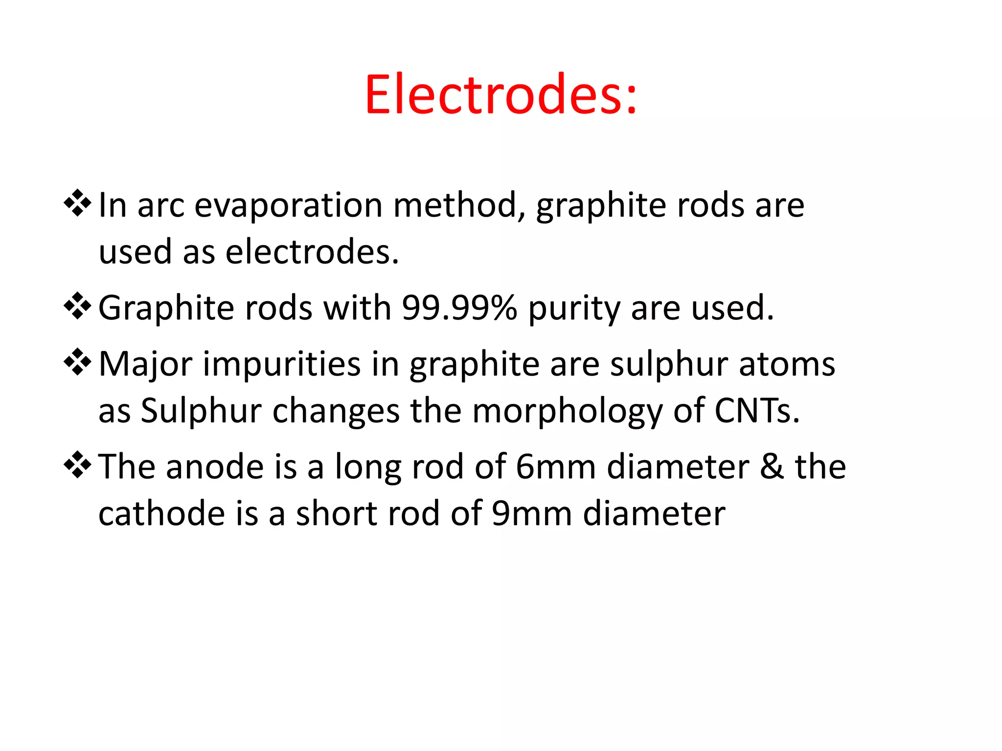 Electrodes:
In arc evaporation method, graphite rods are
used as electrodes.
Graphite rods with 99.99% purity are used.
Major impurities in graphite are sulphur atoms
as Sulphur changes the morphology of CNTs.
The anode is a long rod of 6mm diameter & the
cathode is a short rod of 9mm diameter
 