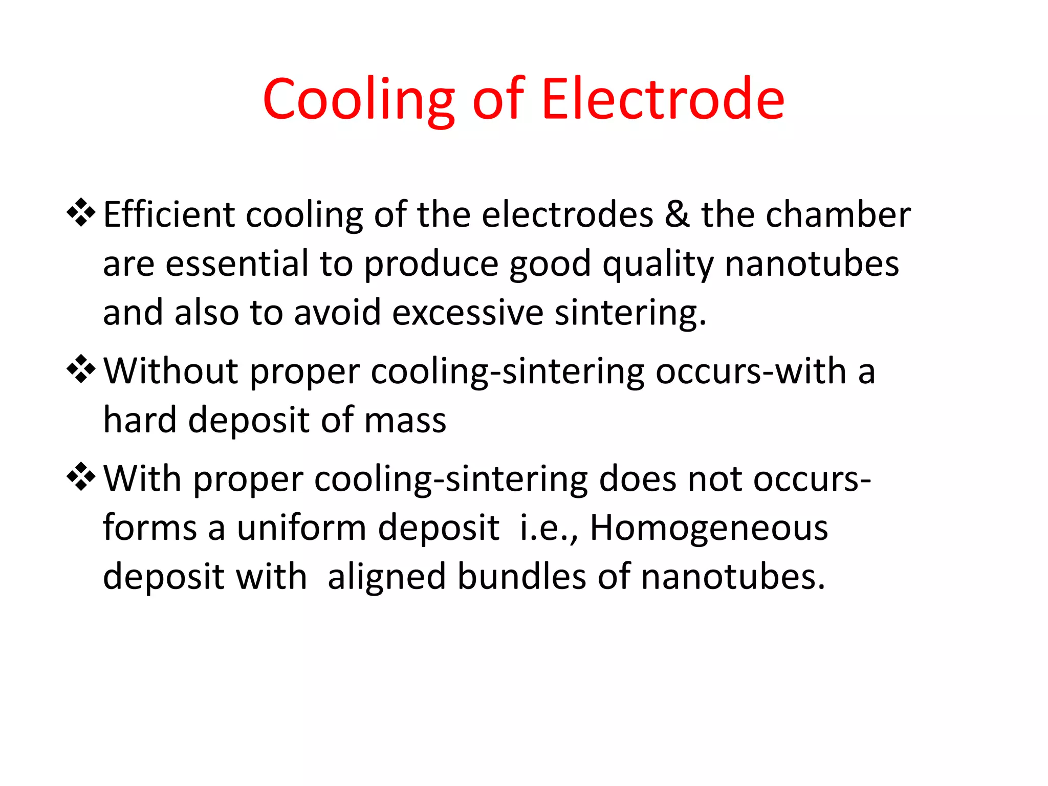 Cooling of Electrode
Efficient cooling of the electrodes & the chamber
are essential to produce good quality nanotubes
and also to avoid excessive sintering.
Without proper cooling-sintering occurs-with a
hard deposit of mass
With proper cooling-sintering does not occurs-
forms a uniform deposit i.e., Homogeneous
deposit with aligned bundles of nanotubes.
 
