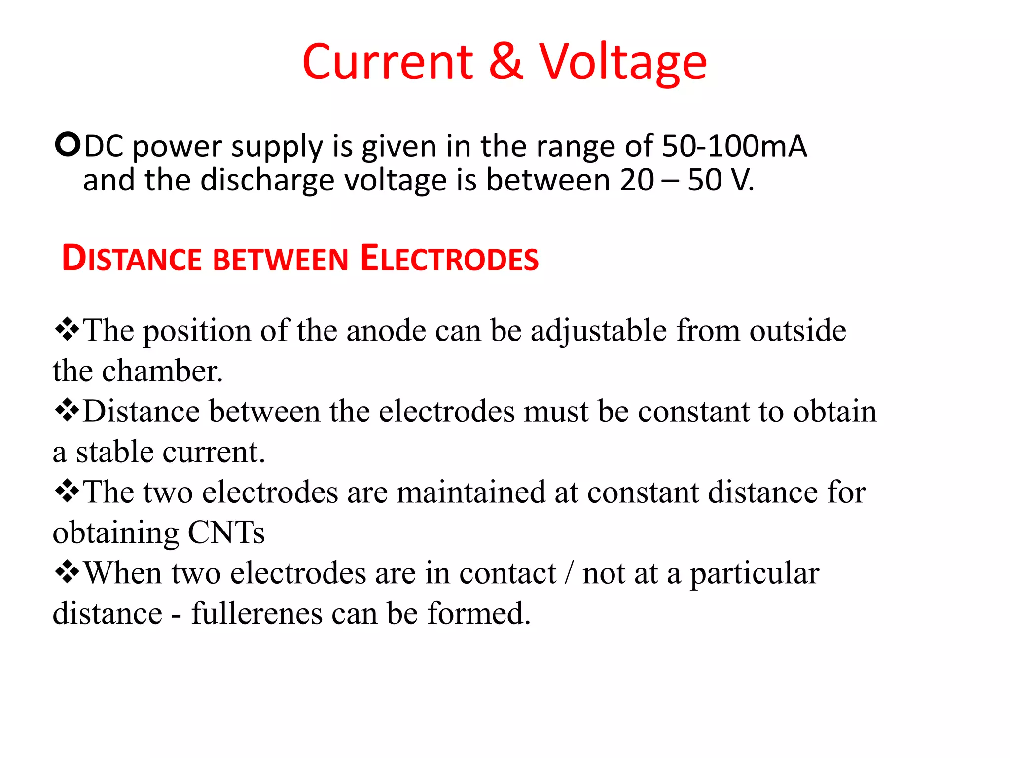 Current & Voltage
DC power supply is given in the range of 50-100mA
and the discharge voltage is between 20 – 50 V.
DISTANCE BETWEEN ELECTRODES
The position of the anode can be adjustable from outside
the chamber.
Distance between the electrodes must be constant to obtain
a stable current.
The two electrodes are maintained at constant distance for
obtaining CNTs
When two electrodes are in contact / not at a particular
distance - fullerenes can be formed.
 