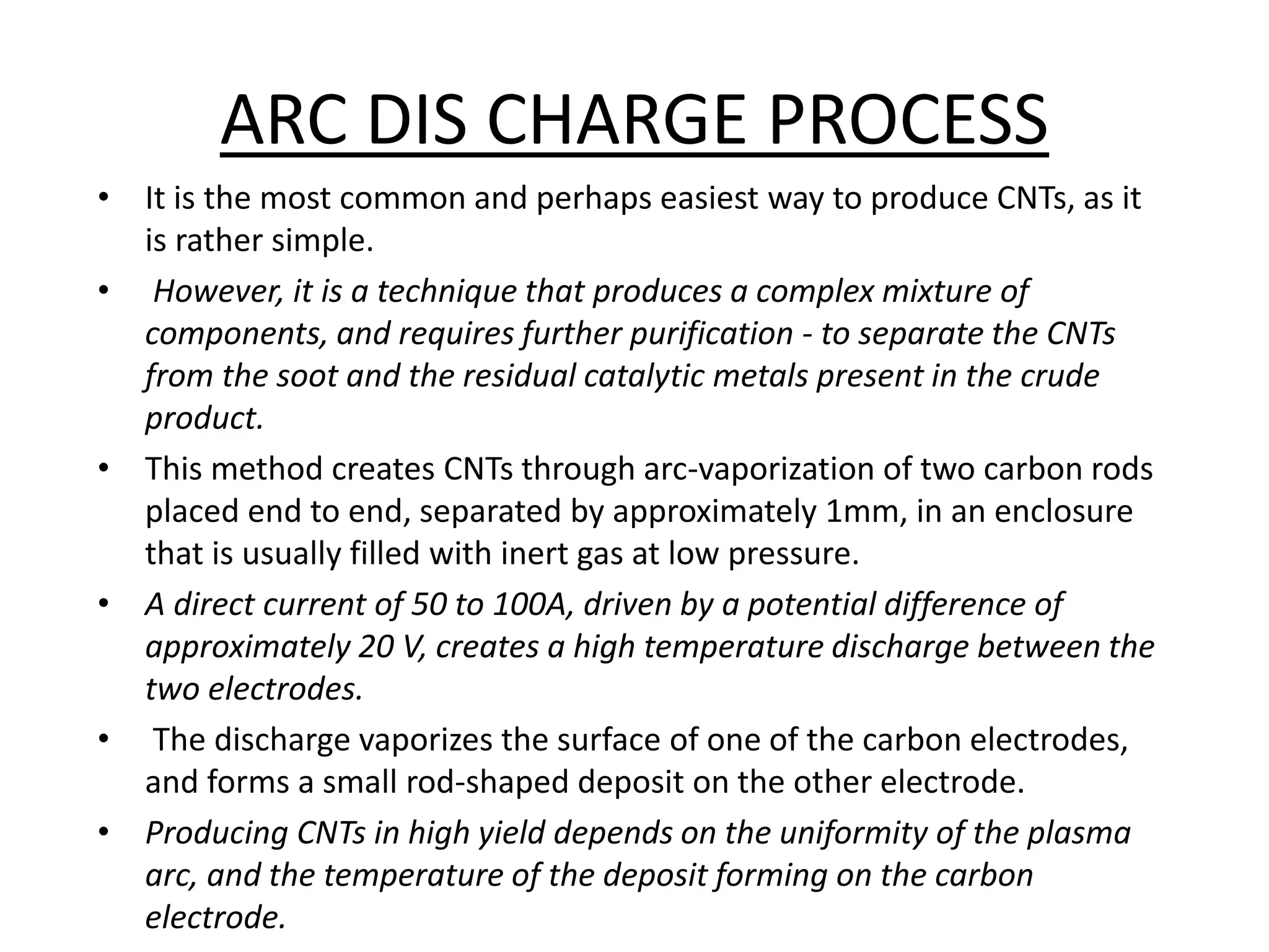 ARC DIS CHARGE PROCESS
• It is the most common and perhaps easiest way to produce CNTs, as it
is rather simple.
• However, it is a technique that produces a complex mixture of
components, and requires further purification - to separate the CNTs
from the soot and the residual catalytic metals present in the crude
product.
• This method creates CNTs through arc-vaporization of two carbon rods
placed end to end, separated by approximately 1mm, in an enclosure
that is usually filled with inert gas at low pressure.
• A direct current of 50 to 100A, driven by a potential difference of
approximately 20 V, creates a high temperature discharge between the
two electrodes.
• The discharge vaporizes the surface of one of the carbon electrodes,
and forms a small rod-shaped deposit on the other electrode.
• Producing CNTs in high yield depends on the uniformity of the plasma
arc, and the temperature of the deposit forming on the carbon
electrode.
 