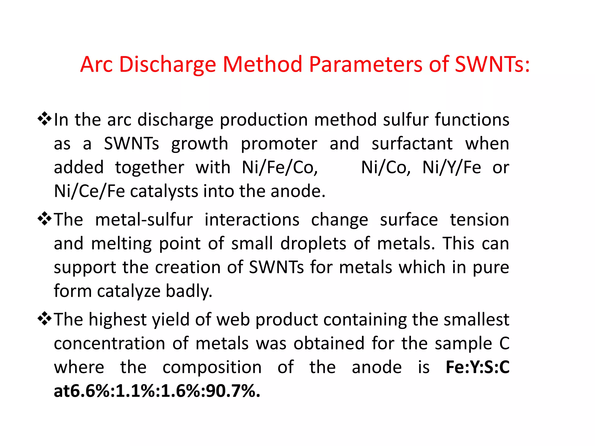 Arc Discharge Method Parameters of SWNTs:
In the arc discharge production method sulfur functions
as a SWNTs growth promoter and surfactant when
added together with Ni/Fe/Co, Ni/Co, Ni/Y/Fe or
Ni/Ce/Fe catalysts into the anode.
The metal-sulfur interactions change surface tension
and melting point of small droplets of metals. This can
support the creation of SWNTs for metals which in pure
form catalyze badly.
The highest yield of web product containing the smallest
concentration of metals was obtained for the sample C
where the composition of the anode is Fe:Y:S:C
at6.6%:1.1%:1.6%:90.7%.
 