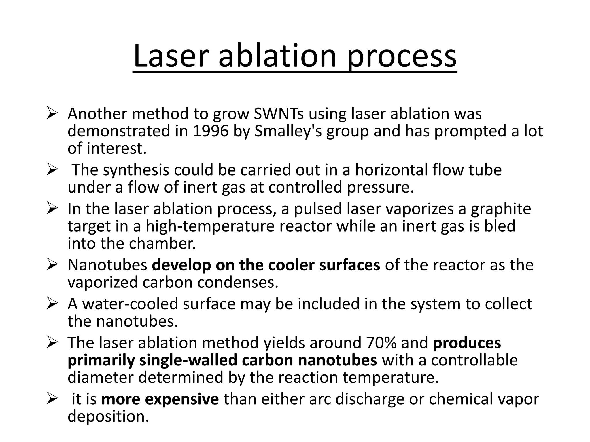 Laser ablation process
 Another method to grow SWNTs using laser ablation was
demonstrated in 1996 by Smalley's group and has prompted a lot
of interest.
 The synthesis could be carried out in a horizontal flow tube
under a flow of inert gas at controlled pressure.
 In the laser ablation process, a pulsed laser vaporizes a graphite
target in a high-temperature reactor while an inert gas is bled
into the chamber.
 Nanotubes develop on the cooler surfaces of the reactor as the
vaporized carbon condenses.
 A water-cooled surface may be included in the system to collect
the nanotubes.
 The laser ablation method yields around 70% and produces
primarily single-walled carbon nanotubes with a controllable
diameter determined by the reaction temperature.
 it is more expensive than either arc discharge or chemical vapor
deposition.
 