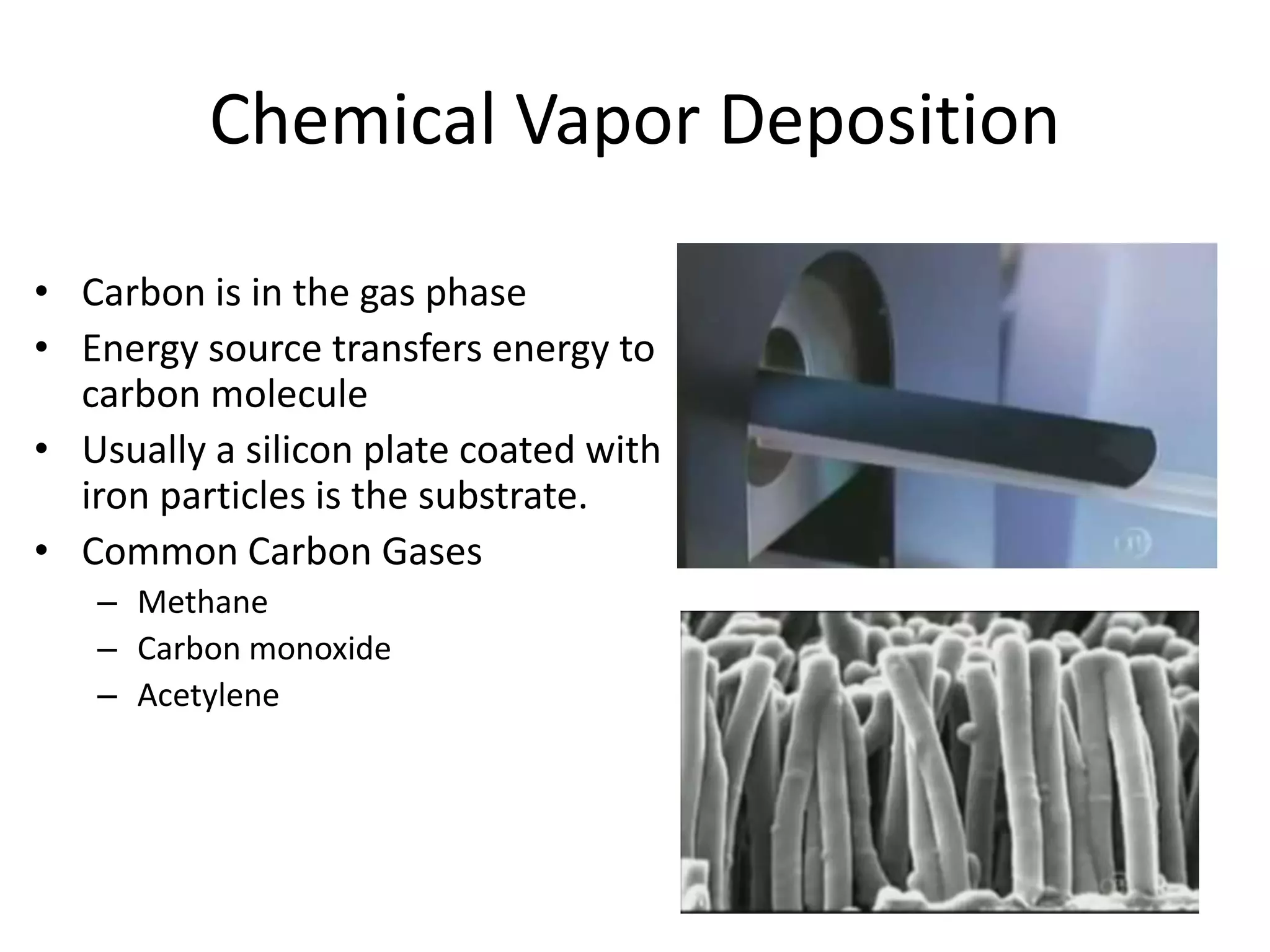 Chemical Vapor Deposition
• Carbon is in the gas phase
• Energy source transfers energy to
carbon molecule
• Usually a silicon plate coated with
iron particles is the substrate.
• Common Carbon Gases
– Methane
– Carbon monoxide
– Acetylene
 