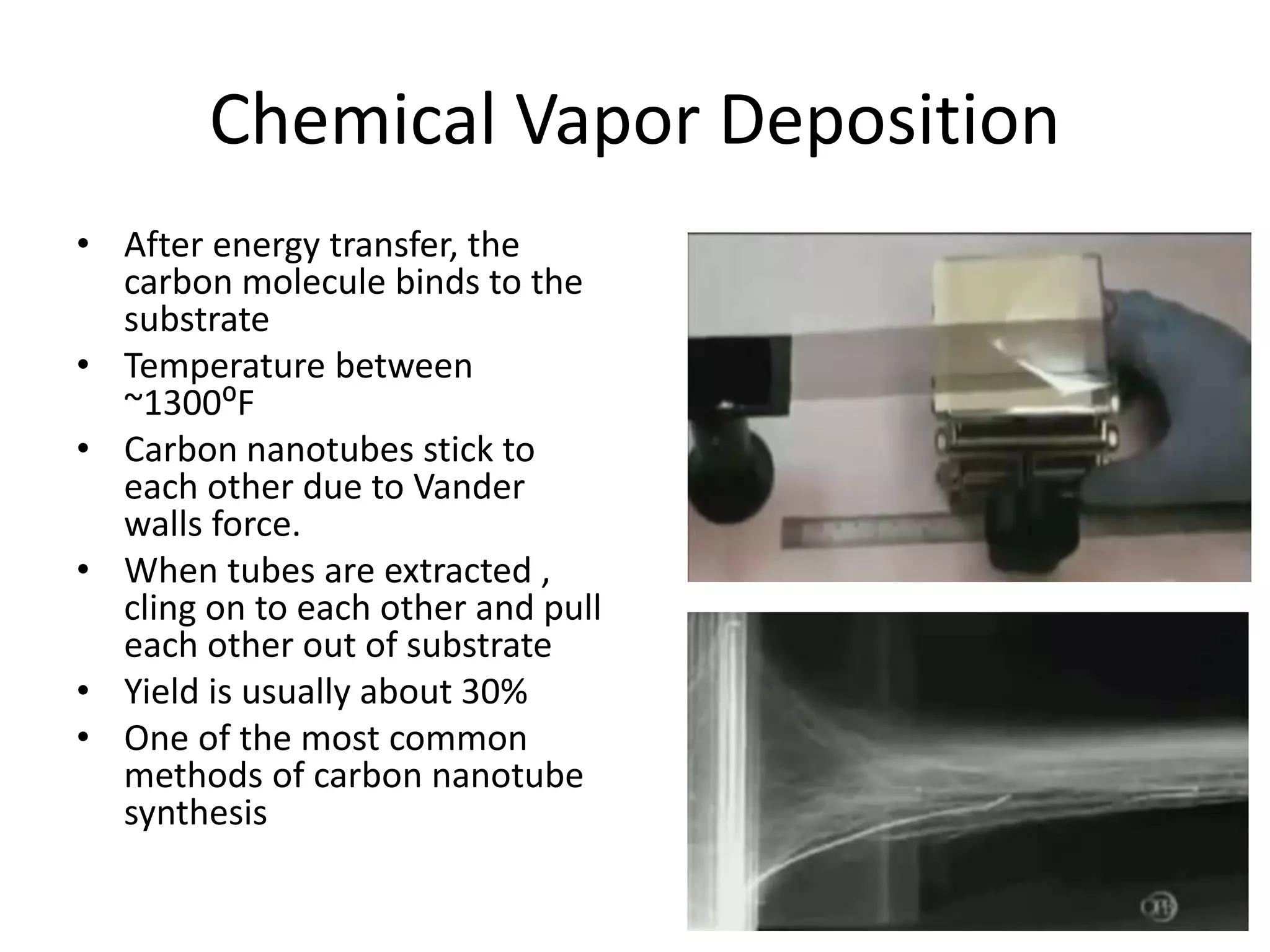 Chemical Vapor Deposition
• After energy transfer, the
carbon molecule binds to the
substrate
• Temperature between
~1300⁰F
• Carbon nanotubes stick to
each other due to Vander
walls force.
• When tubes are extracted ,
cling on to each other and pull
each other out of substrate
• Yield is usually about 30%
• One of the most common
methods of carbon nanotube
synthesis
 