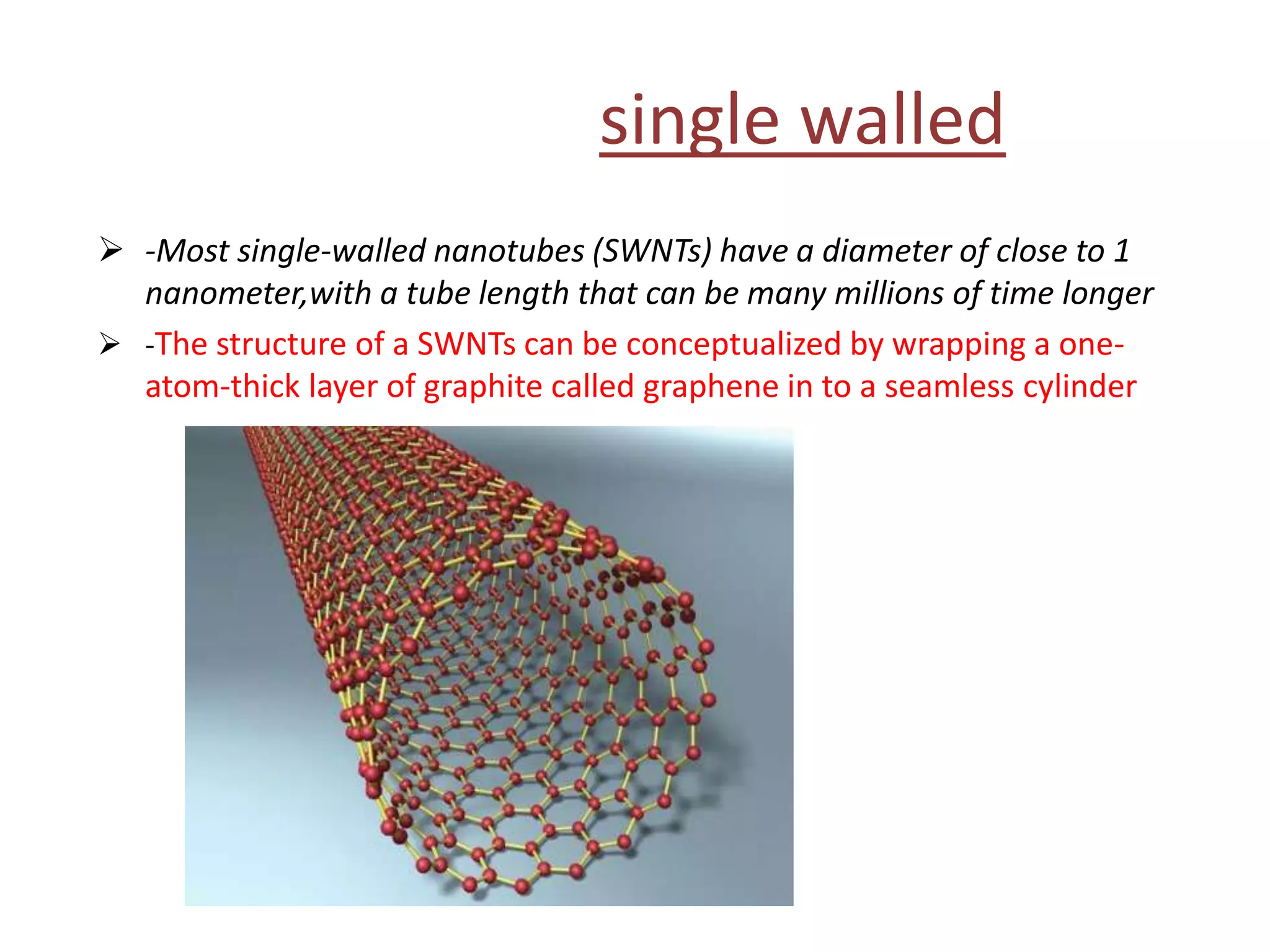single walled
 -Most single-walled nanotubes (SWNTs) have a diameter of close to 1
nanometer,with a tube length that can be many millions of time longer
 -The structure of a SWNTs can be conceptualized by wrapping a one-
atom-thick layer of graphite called graphene in to a seamless cylinder
 
