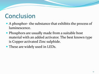 Conclusion
 A phosphor- the substance that exhibits the process of
luminescence.
 Phosphors are usually made from a suitable host
material with an added activator. The best known type
is Copper activated Zinc sulphide.
 These are widely used in LEDs.
12
 