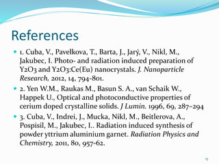 References
 1. Cuba, V., Pavelkova, T., Barta, J., Jarý, V., Nikl, M.,
Jakubec, I. Photo- and radiation induced preparation of
Y2O3 and Y2O3:Ce(Eu) nanocrystals. J. Nanoparticle
Research, 2012, 14, 794-801.
 2. Yen W.M., Raukas M., Basun S. A., van Schaik W.,
Happek U., Optical and photoconductive properties of
cerium doped crystalline solids. J Lumin. 1996, 69, 287–294
 3. Cuba, V., Indrei, J., Mucka, Nikl, M., Beitlerova, A.,
Pospisil, M., Jakubec, I.. Radiation induced synthesis of
powder yttrium aluminium garnet. Radiation Physics and
Chemistry, 2011, 80, 957-62.
13
 