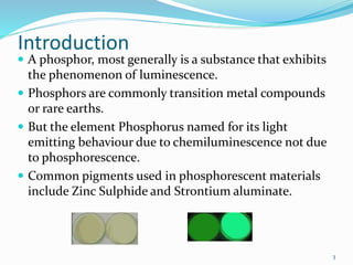 Introduction
 A phosphor, most generally is a substance that exhibits
the phenomenon of luminescence.
 Phosphors are commonly transition metal compounds
or rare earths.
 But the element Phosphorus named for its light
emitting behaviour due to chemiluminescence not due
to phosphorescence.
 Common pigments used in phosphorescent materials
include Zinc Sulphide and Strontium aluminate.
3
 
