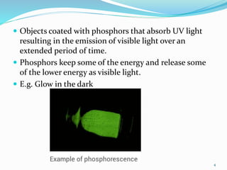  Objects coated with phosphors that absorb UV light
resulting in the emission of visible light over an
extended period of time.
 Phosphors keep some of the energy and release some
of the lower energy as visible light.
 E.g. Glow in the dark
4
 