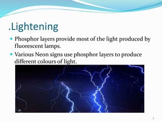 .Lightening
 Phosphor layers provide most of the light produced by
fluorescent lamps.
 Various Neon signs use phosphor layers to produce
different colours of light.
7
 