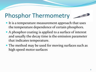 Phosphor Thermometry
 It is a temperature measurement approach that uses
the temperature dependence of certain phosphors.
 A phosphor coating is applied to a surface of interest
and usually the decay time is the emission parameter
that indicates temperature.
 The method may be used for moving surfaces such as
high speed motor surfaces
8
 