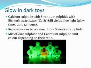 Glow in dark toys
 Calcium sulphide with Strontium sulphide with
Bismuth as activator (Ca,Sr)S:Bi yields blue light (glow
times upto 12 hours).
 Red colour can be obtained from Strontium sulphide.
 Mix of Zinc sulphide and Cadmium sulphide emit
colour depending on their ratio.
9
 